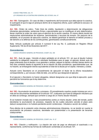CODIGO TRIBUTARIO, Arts. 75
LEY ORGANICA DE LA CONTRALORIA GENERAL DEL ESTADO, Arts. 57
Art. 159.- Subrogación.- En caso de falta o impedimento del funcionario que deba ejercer la coactiva,
le subrogará el que le siga en jerarquía dentro de la respectiva oficina, quien calificará la excusa o el
impedimento.
Art. 160.- Orden de cobro.- Todo título de crédito, liquidación o determinación de obligaciones
tributarias ejecutoriadas, sentencias firmes y ejecutoriadas que no modifiquen el acto determinativo,
llevan implícita la orden de cobro para el ejercicio de la acción coactiva. El mismo efecto tendrá las
resoluciones administrativas de reclamos, sancionatorias o recursos de revisión. Sin perjuicio de lo
señalado, en el proceso de ejecución coactiva, se deberá garantizar el derecho al debido proceso y
del derecho a la defensa de los contribuyentes, garantizados constitucionalmente.
Nota: Artículo sustituido por artículo 4 numeral 6 de Ley No. 0, publicada en Registro Oficial
Suplemento 150 de 29 de Diciembre del 2017 .
Concordancias:
CODIGO ORGANICO GENERAL DE PROCESOS, COGEP, Arts. 356
Art. 161.- Auto de pago.- Vencido el plazo señalado en el artículo 151, sin que el deudor hubiere
satisfecho la obligación requerida o solicitado facilidades para el pago, el ejecutor dictará auto de
pago ordenando que el deudor o sus garantes o ambos, paguen la deuda o dimitan bienes dentro de
tres días contados desde el siguiente al de la citación de esta providencia, apercibiéndoles que, de
no hacerlo, se embargarán bienes equivalentes al total de la deuda por el capital, intereses y costas.
Actuará como Secretario en el procedimiento de ejecución el titular de la oficina recaudadora
correspondiente; y, por excusa o falta de éste, uno ad-hoc que designará el ejecutor.
Si el ejecutor o Secretario no fueren abogados, deberá designarse uno que dirija la ejecución, quien
percibirá los honorarios que la ley determine.
Concordancias:
CODIGO ORGANICO GENERAL DE PROCESOS, COGEP, Arts. 416
Art. 162.- Acumulación de acciones y procesos.- El procedimiento coactivo puede iniciarse por uno o
más de los documentos señalados en el artículo 157, cualquiera que fuere la obligación tributaria que
en ellos se contenga, siempre que corrieren a cargo de un mismo deudor tributario.
Si se hubieren iniciado dos o más procedimientos contra un mismo deudor, antes del remate, podrá
decretarse la acumulación de procesos, respecto de los cuales estuviere vencido el plazo para
deducir excepciones o no hubiere pendiente acción contencioso - tributaria o acción de nulidad.
Para efectos de la prelación entre diversas administraciones tributarias, no se tendrá en cuenta la
acumulación de procesos coactivos, decretada con posterioridad a la presentación de tercerías
coadyuvantes.
Concordancias:
CODIGO ORGANICO GENERAL DE PROCESOS, COGEP, Arts. 16, 47
Art. 163.- Citación y notificación.- La citación del auto de pago se efectuará al coactivado o su
representante, conforme las formas de notificación contenidas en el artículo 107.
CODIGO TRIBUTARIO - Página 47
LEXIS FINDER - www.lexis.com.ec
 