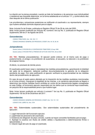 La citación por la prensa procederá, cuando se trate de herederos o de personas cuya individualidad
o residencia sea imposible determinar, en la forma establecida en el artículo 111, y surtirá efecto diez
días después de la última publicación.
Las providencias y actuaciones posteriores se notificarán al coactivado o su representante, siempre
que hubiere señalado domicilio especial para el objeto.
Nota: Incluida Fe de Erratas, publicada en Registro Oficial 70 de 28 de Julio del 2005 .
Nota: Inciso primero sustituido por Artículo 58, numeral 3 de Ley No. 0, publicada en Registro Oficial
Suplemento 309 de 21 de Agosto del 2018 .
Concordancias:
CODIGO TRIBUTARIO, Arts. 108, 109, 111
CODIGO ORGANICO GENERAL DE PROCESOS, COGEP, Arts. 54, 55, 56, 65
Jurisprudencia:
Gaceta Judicial, CITACION EN LO CONTENCIOSO TRIBUTARIO, 02-sep-1998
Gaceta Judicial, CITACION POR LA PRENSA DE AUTO DE COACTIVA, 28-oct-2002
Art. 164.- Medidas precautelatorias.- El ejecutor podrá ordenar, en el mismo auto de pago o
posteriormente, el arraigo o la prohibición de ausentarse, el secuestro, la retención o la prohibición
de enajenar bienes.
Al efecto, no precisará de trámite previo.
El coactivado podrá hacer cesar o reemplazar las medidas precautelatorias, garantizando la totalidad
del saldo de la obligación, debiendo justificar documentadamente la garantía de la obligación
pendiente de pago. Con esta justificación el ejecutor verificará la proporcionalidad de las medidas
dentro del procedimiento de ejecución.
En caso de que el sujeto pasivo afectado por la imposición de las medidas cautelares mencionadas
en el inciso primero, impugnare la legalidad de las mismas, y en sentencia ejecutoriada se llegare a
determinar que dichas medidas fueron emitidas en contra de las disposiciones legales consagradas
en este Código, el funcionario ejecutor responderá por los daños que su conducta haya ocasionado,
sin perjuicio de la responsabilidad penal a que hubiere lugar.
Nota: Inciso tercero sustituido por artículo 4 numeral 7 de Ley No. 0, publicada en Registro Oficial
Suplemento 150 de 29 de Diciembre del 2017 .
Concordancias:
CODIGO ORGANICO GENERAL DE PROCESOS, COGEP, Arts. 124, 131, 133
CODIGO CIVIL (LIBRO IV), Arts. 2154
Art. 165.- Solemnidades sustanciales.- Son solemnidades sustanciales del procedimiento de
ejecución:
1. Legal intervención del funcionario ejecutor;
2. Legitimidad de personería del coactivado;
3. Existencia de obligación de plazo vencido, cuando se hayan concedido facilidades para el pago;
4. Aparejar la coactiva con títulos de crédito válidos o liquidaciones o determinaciones firmes o
ejecutoriadas; y,
5. Citación legal del auto de pago al coactivado.
CODIGO TRIBUTARIO - Página 48
LEXIS FINDER - www.lexis.com.ec
 