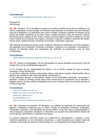 Concordancias:
CODIGO ORGANICO GENERAL DE PROCESOS, COGEP, Arts. 53, 107
Parágrafo 2o.
Del embargo
Art. 166.- Embargo.- Si no se pagare la deuda ni se hubiere dimitido bienes para el embargo en el
término ordenado en el auto de pago; si la dimisión fuere maliciosa; si los bienes estuvieren situados
fuera de la República o no alcanzaren para cubrir el crédito, el ejecutor ordenará el embargo de los
bienes que señale, prefiriendo en su orden: dinero, metales preciosos, títulos de acciones y valores
fiduciarios; joyas y objetos de arte, frutos o rentas; los bienes dados en prenda o hipoteca o los que
fueren materia de la prohibición de enajenar, secuestro o retención; créditos o derechos del deudor;
bienes raíces, establecimientos o empresas comerciales, industriales o agrícolas.
Para decretar el embargo de bienes raíces, el ejecutor obtendrá los certificados de avalúo catastral y
del registrador de la propiedad. Practicado el embargo, notificará a los acreedores, arrendatarios o
titulares de derechos reales que aparecieren del certificado de gravámenes, para los fines
consiguientes.
Concordancias:
CODIGO ORGANICO GENERAL DE PROCESOS, COGEP, Arts. 122, 376, 377, 384
Art. 167.- Bienes no embargables.- No son embargables los bienes señalados en el artículo 1634 del
Código Civil, con las modificaciones siguientes:
a) Los muebles de uso indispensable del deudor y de su familia, excepto los que se reputen
suntuarios, a juicio del ejecutor;
b) Los libros, máquinas, equipos, instrumentos, útiles y más bienes muebles indispensables para el
ejercicio de la profesión, arte u oficio del deudor, sin limitación; y,
c) Las máquinas, enseres y semovientes, propios de las actividades industriales, comerciales o
agrícolas, cuando el embargo parcial traiga como consecuencia la paralización de la actividad o
negocio; pero en tal caso, podrán embargarse junto con la empresa misma, en la forma prevista en
el artículo siguiente.
Concordancias:
CODIGO CIVIL (LIBRO II), Arts. 833, 839
CODIGO CIVIL (LIBRO IV), Arts. 1634, 2367, 2368
CODIGO DEL TRABAJO, Arts. 91
LEY DE COMPAÑIAS, Arts. 31
CONSTITUCION DE LA REPUBLICA DEL ECUADOR, Arts. 328, 371
Art. 168.- Embargo de empresas.- El secuestro y el embargo se practicará con intervención del
alguacil y depositario designado para el efecto. Cuando se embarguen empresas comerciales,
industriales o agrícolas, o de actividades de servicio público, el ejecutor, bajo su responsabilidad, a
más de alguacil y depositario, designará un interventor, que actuará como administrador adjunto del
mismo gerente, administrador o propietario del negocio.
La persona designada interventor deberá ser profesional en administración o auditoría o tener
suficiente experiencia en las actividades intervenidas, y estará facultada para adoptar todas las
medidas conducentes a la marcha normal del negocio y a la recaudación de la deuda tributaria.
CODIGO TRIBUTARIO - Página 49
LEXIS FINDER - www.lexis.com.ec
 