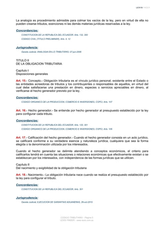 La analogía es procedimiento admisible para colmar los vacíos de la ley, pero en virtud de ella no
pueden crearse tributos, exenciones ni las demás materias jurídicas reservadas a la ley.
Concordancias:
CONSTITUCION DE LA REPUBLICA DEL ECUADOR, Arts. 132, 300
CODIGO CIVIL (TITULO PRELIMINAR), Arts. 4, 12
Jurisprudencia:
Gaceta Judicial, ANALOGIA EN LO TRIBUTARIO, 07-jun-2006
TITULO II
DE LA OBLIGACION TRIBUTARIA
Capítulo I
Disposiciones generales
Art. 15.- Concepto.- Obligación tributaria es el vínculo jurídico personal, existente entre el Estado o
las entidades acreedoras de tributos y los contribuyentes o responsables de aquellos, en virtud del
cual debe satisfacerse una prestación en dinero, especies o servicios apreciables en dinero, al
verificarse el hecho generador previsto por la ley.
Concordancias:
CODIGO ORGANICO DE LA PRODUCCION, COMERCIO E INVERSIONES, COPCI, Arts. 107
Art. 16.- Hecho generador.- Se entiende por hecho generador al presupuesto establecido por la ley
para configurar cada tributo.
Concordancias:
CONSTITUCION DE LA REPUBLICA DEL ECUADOR, Arts. 120, 301
CODIGO ORGANICO DE LA PRODUCCION, COMERCIO E INVERSIONES, COPCI, Arts. 109
Art. 17.- Calificación del hecho generador.- Cuando el hecho generador consista en un acto jurídico,
se calificará conforme a su verdadera esencia y naturaleza jurídica, cualquiera que sea la forma
elegida o la denominación utilizada por los interesados.
Cuando el hecho generador se delimite atendiendo a conceptos económicos, el criterio para
calificarlos tendrá en cuenta las situaciones o relaciones económicas que efectivamente existan o se
establezcan por los interesados, con independencia de las formas jurídicas que se utilicen.
Capítulo II
Del nacimiento y exigibilidad de la obligación tributaria
Art. 18.- Nacimiento.- La obligación tributaria nace cuando se realiza el presupuesto establecido por
la ley para configurar el tributo.
Concordancias:
CONSTITUCION DE LA REPUBLICA DEL ECUADOR, Arts. 301
Jurisprudencia:
Gaceta Judicial, EJECUCION DE GARANTIAS ADUANERAS, 26-oct-2010
CODIGO TRIBUTARIO - Página 5
LEXIS FINDER - www.lexis.com.ec
 
