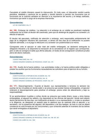 Cancelado el crédito tributario cesará la intervención. En todo caso, el interventor rendirá cuenta
periódica, detallada y oportuna de su gestión y tendrá derecho a percibir los honorarios que el
funcionario de la coactiva señalare en atención a la importancia del asunto y al trabajo realizado,
honorarios que serán a cargo de la empresa intervenida.
Concordancias:
LEY DE COMPAÑIAS, Arts. 31
Art. 169.- Embargo de créditos.- La retención o el embargo de un crédito se practicará mediante
notificación de la orden al deudor del coactivado, para que se abstenga de pagarle a su acreedor y lo
efectúe al ejecutor.
El deudor del ejecutado, notificado de retención o embargo, será responsable solidariamente del
pago de la obligación tributaria del coactivado, si dentro de tres días de la notificación no pusiere
objeción admisible, o si el pago lo efectuare a su acreedor con posterioridad a la misma.
Consignado ante el ejecutor el valor total del crédito embargado, se declarará extinguida la
obligación tributaria y se dispondrá la inscripción de la cancelación en el registro que corresponda;
pero si sólo se consigna el saldo que afirma adeudar, el recibo de tal consignación constituirá prueba
plena del abono realizado.
Concordancias:
CODIGO TRIBUTARIO, Arts. 105
CODIGO ORGANICO GENERAL DE PROCESOS, COGEP, Arts. 379
Art. 170.- Auxilio de la fuerza pública.- Las autoridades civiles y la fuerza pública están obligadas a
prestar los auxilios que los funcionarios recaudadores les solicitaren para el ejercicio de su función.
Concordancias:
CONSTITUCION DE LA REPUBLICA DEL ECUADOR, Arts. 163
CODIGO ORGANICO DE LA FUNCION JUDICIAL, Arts. 30
CODIGO ORGANICO GENERAL DE PROCESOS, COGEP, Arts. 387
Art. 171.- Descerrajamiento.- Cuando el deudor, sus representantes o terceros no abrieren las
puertas de los inmuebles en donde estén o se presuma que existan bienes embargables, el ejecutor
ordenará el descerrajamiento para practicar el embargo, previa orden de allanamiento y bajo su
responsabilidad.
Si se aprehendieren muebles o cofres donde se presuma que existe dinero, joyas u otros bienes
embargables, el alguacil los sellará y los depositará en las oficinas del ejecutor, donde será abierto
dentro del término de tres días, con notificación al deudor o a su representante; y, si éste no acudiere
a la diligencia, se designará un experto para la apertura que se realizará ante el ejecutor y su
secretario, con la presencia del alguacil, del depositario y de dos testigos, de todo lo cual se dejará
constancia en acta firmada por los concurrentes y que contendrá además el inventario de los bienes
que serán entregados al depositario.
Concordancias:
CONSTITUCION DE LA REPUBLICA DEL ECUADOR, Arts. 66
CODIGO ORGANICO GENERAL DE PROCESOS, COGEP, Arts. 366, 387, 391
CODIGO CIVIL (LIBRO IV), Arts. 1564
CODIGO TRIBUTARIO - Página 50
LEXIS FINDER - www.lexis.com.ec
 