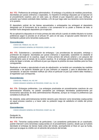 Art. 172.- Preferencia de embargo administrativo.- El embargo o la práctica de medidas preventivas,
decretadas por jueces ordinarios o especiales, no impedirá el embargo dispuesto por el ejecutor en
el procedimiento coactivo; pero en este caso, se oficiará al juez respectivo para que notifique al
acreedor que hubiere solicitado tales medidas, a fin de que haga valer sus derechos como tercerista,
si lo quisiere.
El depositario judicial de los bienes secuestrados o embargados los entregará al depositario
designado por el funcionario de la coactiva o los conservará en su poder a órdenes de éste, si
también fuere designado depositario por el ejecutor.
No se aplicará lo dispuesto en el inciso primero de este artículo cuando el crédito tributario no tuviere
preferencia según lo previsto en el artículo 57; pero en tal caso, el ejecutor podrá intervenir en la
tramitación judicial como tercerista coadyuvante.
Concordancias:
CODIGO DEL TRABAJO, Arts. 493, 494
CODIGO ORGANICO GENERAL DE PROCESOS, COGEP, Arts. 385
Art. 173.- Subsistencia y cancelación de embargos.- Las providencias de secuestro, embargo o
prohibición de enajenar, decretadas por jueces ordinarios o especiales, subsistirán no obstante el
embargo practicado en la coactiva, según el inciso primero del artículo anterior y sin perjuicio del
procedimiento para el remate de la acción coactiva. Si el embargo administrativo fuere cancelado
antes de llegar a remate, se notificará al juez que dispuso la práctica de esas medidas para los fines
consiguientes.
Realizado el remate y ejecutoriado el auto de adjudicación, se tendrán por canceladas las medidas
preventivas o de apremio dictadas por el juez ordinario un especial, y para la efectividad de su
cancelación, el ejecutor mandará notificar por oficio el particular al juez que ordenó tales medidas y
al registrador que corresponda.
Concordancias:
CODIGO DEL TRABAJO, Arts. 493, 494
CODIGO ORGANICO GENERAL DE PROCESOS, COGEP, Arts. 134, 138
Art. 174.- Embargos preferentes.- Los embargos practicados en procedimientos coactivos de una
administración tributaria, no podrán cancelarse por embargos decretados posteriormente por
funcionarios ejecutores de otras administraciones tributarias, aunque se invoque la preferencia que
considera el artículo 58.
No obstante, estas administraciones tendrán derecho para intervenir como terceristas coadyuvantes
en aquel proceso coactivo y a hacer valer su prelación luego de satisfecho el crédito del primer
ejecutante.
Concordancias:
CODIGO ORGANICO GENERAL DE PROCESOS, COGEP, Arts. 385
Parágrafo 3o.
De las tercerías
Art. 175.- Tercerías coadyuvantes de particulares.- Los acreedores particulares de un coactivado,
podrán intervenir como terceristas coadyuvantes en el procedimiento coactivo, desde que se hubiere
decretado el embargo de bienes hasta antes del remate, acompañando el título en que se funde,
para que se pague su crédito con el sobrante del producto del remate.
CODIGO TRIBUTARIO - Página 51
LEXIS FINDER - www.lexis.com.ec
 