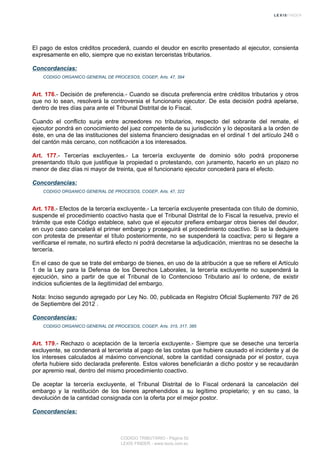 El pago de estos créditos procederá, cuando el deudor en escrito presentado al ejecutor, consienta
expresamente en ello, siempre que no existan terceristas tributarios.
Concordancias:
CODIGO ORGANICO GENERAL DE PROCESOS, COGEP, Arts. 47, 394
Art. 176.- Decisión de preferencia.- Cuando se discuta preferencia entre créditos tributarios y otros
que no lo sean, resolverá la controversia el funcionario ejecutor. De esta decisión podrá apelarse,
dentro de tres días para ante el Tribunal Distrital de lo Fiscal.
Cuando el conflicto surja entre acreedores no tributarios, respecto del sobrante del remate, el
ejecutor pondrá en conocimiento del juez competente de su jurisdicción y lo depositará a la orden de
éste, en una de las instituciones del sistema financiero designadas en el ordinal 1 del artículo 248 o
del cantón más cercano, con notificación a los interesados.
Art. 177.- Tercerías excluyentes.- La tercería excluyente de dominio sólo podrá proponerse
presentando título que justifique la propiedad o protestando, con juramento, hacerlo en un plazo no
menor de diez días ni mayor de treinta, que el funcionario ejecutor concederá para el efecto.
Concordancias:
CODIGO ORGANICO GENERAL DE PROCESOS, COGEP, Arts. 47, 322
Art. 178.- Efectos de la tercería excluyente.- La tercería excluyente presentada con título de dominio,
suspende el procedimiento coactivo hasta que el Tribunal Distrital de lo Fiscal la resuelva, previo el
trámite que este Código establece, salvo que el ejecutor prefiera embargar otros bienes del deudor,
en cuyo caso cancelará el primer embargo y proseguirá el procedimiento coactivo. Si se la dedujere
con protesta de presentar el título posteriormente, no se suspenderá la coactiva; pero si llegare a
verificarse el remate, no surtirá efecto ni podrá decretarse la adjudicación, mientras no se deseche la
tercería.
En el caso de que se trate del embargo de bienes, en uso de la atribución a que se refiere el Artículo
1 de la Ley para la Defensa de los Derechos Laborales, la tercería excluyente no suspenderá la
ejecución, sino a partir de que el Tribunal de lo Contencioso Tributario así lo ordene, de existir
indicios suficientes de la ilegitimidad del embargo.
Nota: Inciso segundo agregado por Ley No. 00, publicada en Registro Oficial Suplemento 797 de 26
de Septiembre del 2012 .
Concordancias:
CODIGO ORGANICO GENERAL DE PROCESOS, COGEP, Arts. 315, 317, 385
Art. 179.- Rechazo o aceptación de la tercería excluyente.- Siempre que se deseche una tercería
excluyente, se condenará al tercerista al pago de las costas que hubiere causado el incidente y al de
los intereses calculados al máximo convencional, sobre la cantidad consignada por el postor, cuya
oferta hubiere sido declarada preferente. Estos valores beneficiarán a dicho postor y se recaudarán
por apremio real, dentro del mismo procedimiento coactivo.
De aceptar la tercería excluyente, el Tribunal Distrital de lo Fiscal ordenará la cancelación del
embargo y la restitución de los bienes aprehendidos a su legítimo propietario; y en su caso, la
devolución de la cantidad consignada con la oferta por el mejor postor.
Concordancias:
CODIGO TRIBUTARIO - Página 52
LEXIS FINDER - www.lexis.com.ec
 