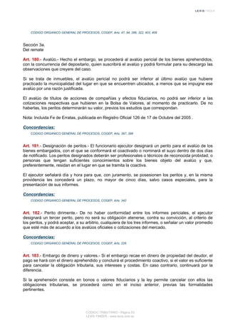 CODIGO ORGANICO GENERAL DE PROCESOS, COGEP, Arts. 47, 94, 286, 322, 403, 408
Sección 3a.
Del remate
Art. 180.- Avalúo.- Hecho el embargo, se procederá al avalúo pericial de los bienes aprehendidos,
con la concurrencia del depositario, quien suscribirá el avalúo y podrá formular para su descargo las
observaciones que creyere del caso.
Si se trata de inmuebles, el avalúo pericial no podrá ser inferior al último avalúo que hubiere
practicado la municipalidad del lugar en que se encuentren ubicados, a menos que se impugne ese
avalúo por una razón justificada.
El avalúo de títulos de acciones de compañías y efectos fiduciarios, no podrá ser inferior a las
cotizaciones respectivas que hubieren en la Bolsa de Valores, al momento de practicarlo. De no
haberlas, los peritos determinarán su valor, previos los estudios que correspondan.
Nota: Incluida Fe de Erratas, publicada en Registro Oficial 126 de 17 de Octubre del 2005 .
Concordancias:
CODIGO ORGANICO GENERAL DE PROCESOS, COGEP, Arts. 397, 398
Art. 181.- Designación de peritos.- El funcionario ejecutor designará un perito para el avalúo de los
bienes embargados, con el que se conformará el coactivado o nominará el suyo dentro de dos días
de notificado. Los peritos designados deberán ser profesionales o técnicos de reconocida probidad, o
personas que tengan suficientes conocimientos sobre los bienes objeto del avalúo y que,
preferentemente, residan en el lugar en que se tramita la coactiva.
El ejecutor señalará día y hora para que, con juramento, se posesionen los peritos y, en la misma
providencia les concederá un plazo, no mayor de cinco días, salvo casos especiales, para la
presentación de sus informes.
Concordancias:
CODIGO ORGANICO GENERAL DE PROCESOS, COGEP, Arts. 342
Art. 182.- Perito dirimente.- De no haber conformidad entre los informes periciales, el ejecutor
designará un tercer perito, pero no será su obligación atenerse, contra su convicción, al criterio de
los peritos, y podrá aceptar, a su arbitrio, cualquiera de los tres informes, o señalar un valor promedio
que esté más de acuerdo a los avalúos oficiales o cotizaciones del mercado.
Concordancias:
CODIGO ORGANICO GENERAL DE PROCESOS, COGEP, Arts. 226
Art. 183.- Embargo de dinero y valores.- Si el embargo recae en dinero de propiedad del deudor, el
pago se hará con el dinero aprehendido y concluirá el procedimiento coactivo, si el valor es suficiente
para cancelar la obligación tributaria, sus intereses y costas. En caso contrario, continuará por la
diferencia.
Si la aprehensión consiste en bonos o valores fiduciarios y la ley permite cancelar con ellos las
obligaciones tributarias, se procederá como en el inciso anterior, previas las formalidades
pertinentes.
CODIGO TRIBUTARIO - Página 53
LEXIS FINDER - www.lexis.com.ec
 