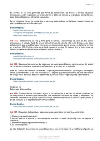 En cambio, si no fuere permitida esa forma de cancelación, los bienes y efectos fiduciarios
embargados, serán negociados por el ejecutor en la Bolsa de Valores, y su producto se imputará en
pago de las obligaciones tributarias ejecutadas.
De no obtenerse dentro de treinta días la venta de estos valores, en la Bolsa correspondiente, se
efectuará el remate en la forma común.
Concordancias:
CODIGO TRIBUTARIO, Arts. 169
CODIGO ORGANICO GENERAL DE PROCESOS, COGEP, Arts. 368, 378
CODIGO CIVIL (LIBRO IV), Arts. 1608
Art. 184.- Señalamiento de día y hora para el remate.- Determinado el valor de los bienes
embargados, el ejecutor fijará día y hora para el remate, la subasta o la venta directa, en su caso;
señalamiento que se publicará por tres veces, en días distintos, por la prensa, en la forma prevista
en el artículo 111. En los avisos no se hará constar el nombre del deudor sino la descripción de
bienes, su avalúo y más datos que el ejecutor estime necesario.
Concordancias:
CODIGO TRIBUTARIO, Arts. 173
CODIGO ORGANICO GENERAL DE PROCESOS, COGEP, Arts. 392
Art. 185.- Base para las posturas.- La base para las posturas será las dos terceras partes del avalúo
de los bienes a rematarse en el primer señalamiento; y la mitad, en el segundo.
Nota: La Disposición General Tercera del Código Orgánico Administrativo, promulgado en Registro
Oficial Suplemento No. 31 de 7 de Julio del 2017 , dispone que las disposiciones de este artículo que
se deroga no se aplicarán debiendo observarse lo previsto en el Código Orgánico Administrativo.
Concordancias:
CODIGO ORGANICO GENERAL DE PROCESOS, COGEP, Arts. 402
Parágrafo 1o.
Del remate de inmuebles
Art. 186.- Presentación de posturas.- Llegado el día del remate, si se trata de bienes inmuebles, de
las maquinarias o equipos que constituyan una instalación industrial, de naves o aeronaves, las
ofertas se presentarán de quince a dieciocho horas, ante el Secretario de la coactiva, quien pondrá al
pie de cada una la fe de presentación correspondiente.
Concordancias:
CODIGO ORGANICO GENERAL DE PROCESOS, COGEP, Arts. 384, 398
Art. 187.- Requisitos de la postura.- Las posturas se presentarán por escrito y contendrán:
1. El nombre y apellido del postor;
2. El valor total de la postura, la cantidad que se ofrece de contado, y el plazo y forma de pago de la
diferencia;
3. El domicilio especial para notificaciones; y,
4. La firma del postor.
La falta de fijación de domicilio no anulará la postura; pero en tal caso, no se notificarán al postor las
CODIGO TRIBUTARIO - Página 54
LEXIS FINDER - www.lexis.com.ec
 