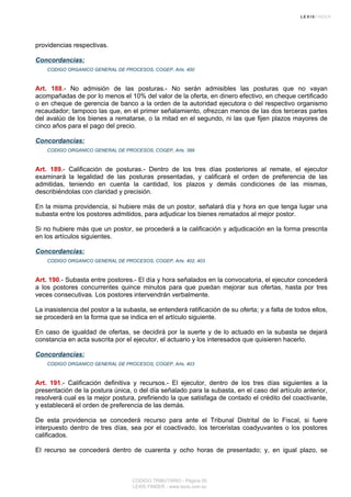 providencias respectivas.
Concordancias:
CODIGO ORGANICO GENERAL DE PROCESOS, COGEP, Arts. 400
Art. 188.- No admisión de las posturas.- No serán admisibles las posturas que no vayan
acompañadas de por lo menos el 10% del valor de la oferta, en dinero efectivo, en cheque certificado
o en cheque de gerencia de banco a la orden de la autoridad ejecutora o del respectivo organismo
recaudador; tampoco las que, en el primer señalamiento, ofrezcan menos de las dos terceras partes
del avalúo de los bienes a rematarse, o la mitad en el segundo, ni las que fijen plazos mayores de
cinco años para el pago del precio.
Concordancias:
CODIGO ORGANICO GENERAL DE PROCESOS, COGEP, Arts. 399
Art. 189.- Calificación de posturas.- Dentro de los tres días posteriores al remate, el ejecutor
examinará la legalidad de las posturas presentadas, y calificará el orden de preferencia de las
admitidas, teniendo en cuenta la cantidad, los plazos y demás condiciones de las mismas,
describiéndolas con claridad y precisión.
En la misma providencia, si hubiere más de un postor, señalará día y hora en que tenga lugar una
subasta entre los postores admitidos, para adjudicar los bienes rematados al mejor postor.
Si no hubiere más que un postor, se procederá a la calificación y adjudicación en la forma prescrita
en los artículos siguientes.
Concordancias:
CODIGO ORGANICO GENERAL DE PROCESOS, COGEP, Arts. 402, 403
Art. 190.- Subasta entre postores.- El día y hora señalados en la convocatoria, el ejecutor concederá
a los postores concurrentes quince minutos para que puedan mejorar sus ofertas, hasta por tres
veces consecutivas. Los postores intervendrán verbalmente.
La inasistencia del postor a la subasta, se entenderá ratificación de su oferta; y a falta de todos ellos,
se procederá en la forma que se indica en el artículo siguiente.
En caso de igualdad de ofertas, se decidirá por la suerte y de lo actuado en la subasta se dejará
constancia en acta suscrita por el ejecutor, el actuario y los interesados que quisieren hacerlo.
Concordancias:
CODIGO ORGANICO GENERAL DE PROCESOS, COGEP, Arts. 403
Art. 191.- Calificación definitiva y recursos.- El ejecutor, dentro de los tres días siguientes a la
presentación de la postura única, o del día señalado para la subasta, en el caso del artículo anterior,
resolverá cual es la mejor postura, prefiriendo la que satisfaga de contado el crédito del coactivante,
y establecerá el orden de preferencia de las demás.
De esta providencia se concederá recurso para ante el Tribunal Distrital de lo Fiscal, si fuere
interpuesto dentro de tres días, sea por el coactivado, los terceristas coadyuvantes o los postores
calificados.
El recurso se concederá dentro de cuarenta y ocho horas de presentado; y, en igual plazo, se
CODIGO TRIBUTARIO - Página 55
LEXIS FINDER - www.lexis.com.ec
 