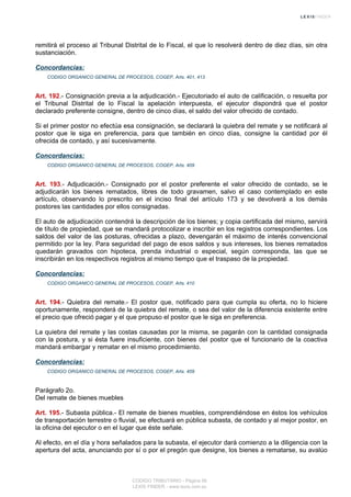 remitirá el proceso al Tribunal Distrital de lo Fiscal, el que lo resolverá dentro de diez días, sin otra
sustanciación.
Concordancias:
CODIGO ORGANICO GENERAL DE PROCESOS, COGEP, Arts. 401, 413
Art. 192.- Consignación previa a la adjudicación.- Ejecutoriado el auto de calificación, o resuelta por
el Tribunal Distrital de lo Fiscal la apelación interpuesta, el ejecutor dispondrá que el postor
declarado preferente consigne, dentro de cinco días, el saldo del valor ofrecido de contado.
Si el primer postor no efectúa esa consignación, se declarará la quiebra del remate y se notificará al
postor que le siga en preferencia, para que también en cinco días, consigne la cantidad por él
ofrecida de contado, y así sucesivamente.
Concordancias:
CODIGO ORGANICO GENERAL DE PROCESOS, COGEP, Arts. 409
Art. 193.- Adjudicación.- Consignado por el postor preferente el valor ofrecido de contado, se le
adjudicarán los bienes rematados, libres de todo gravamen, salvo el caso contemplado en este
artículo, observando lo prescrito en el inciso final del artículo 173 y se devolverá a los demás
postores las cantidades por ellos consignadas.
El auto de adjudicación contendrá la descripción de los bienes; y copia certificada del mismo, servirá
de título de propiedad, que se mandará protocolizar e inscribir en los registros correspondientes. Los
saldos del valor de las posturas, ofrecidas a plazo, devengarán el máximo de interés convencional
permitido por la ley. Para seguridad del pago de esos saldos y sus intereses, los bienes rematados
quedarán gravados con hipoteca, prenda industrial o especial, según corresponda, las que se
inscribirán en los respectivos registros al mismo tiempo que el traspaso de la propiedad.
Concordancias:
CODIGO ORGANICO GENERAL DE PROCESOS, COGEP, Arts. 410
Art. 194.- Quiebra del remate.- El postor que, notificado para que cumpla su oferta, no lo hiciere
oportunamente, responderá de la quiebra del remate, o sea del valor de la diferencia existente entre
el precio que ofreció pagar y el que propuso el postor que le siga en preferencia.
La quiebra del remate y las costas causadas por la misma, se pagarán con la cantidad consignada
con la postura, y si ésta fuere insuficiente, con bienes del postor que el funcionario de la coactiva
mandará embargar y rematar en el mismo procedimiento.
Concordancias:
CODIGO ORGANICO GENERAL DE PROCESOS, COGEP, Arts. 409
Parágrafo 2o.
Del remate de bienes muebles
Art. 195.- Subasta pública.- El remate de bienes muebles, comprendiéndose en éstos los vehículos
de transportación terrestre o fluvial, se efectuará en pública subasta, de contado y al mejor postor, en
la oficina del ejecutor o en el lugar que éste señale.
Al efecto, en el día y hora señalados para la subasta, el ejecutor dará comienzo a la diligencia con la
apertura del acta, anunciando por sí o por el pregón que designe, los bienes a rematarse, su avalúo
CODIGO TRIBUTARIO - Página 56
LEXIS FINDER - www.lexis.com.ec
 