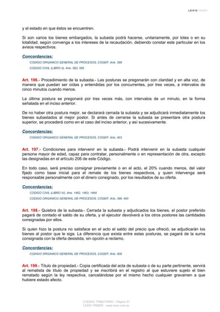 y el estado en que éstos se encuentren.
Si son varios los bienes embargados, la subasta podrá hacerse, unitariamente, por lotes o en su
totalidad, según convenga a los intereses de la recaudación, debiendo constar este particular en los
avisos respectivos.
Concordancias:
CODIGO ORGANICO GENERAL DE PROCESOS, COGEP, Arts. 398
CODIGO CIVIL (LIBRO II), Arts. 583, 585
Art. 196.- Procedimiento de la subasta.- Las posturas se pregonarán con claridad y en alta voz, de
manera que puedan ser oídas y entendidas por los concurrentes, por tres veces, a intervalos de
cinco minutos cuando menos.
La última postura se pregonará por tres veces más, con intervalos de un minuto, en la forma
señalada en el inciso anterior.
De no haber otra postura mejor, se declarará cerrada la subasta y se adjudicará inmediatamente los
bienes subastados al mejor postor. Si antes de cerrarse la subasta se presentare otra postura
superior, se procederá como en el caso del inciso anterior, y así sucesivamente.
Concordancias:
CODIGO ORGANICO GENERAL DE PROCESOS, COGEP, Arts. 403
Art. 197.- Condiciones para intervenir en la subasta.- Podrá intervenir en la subasta cualquier
persona mayor de edad, capaz para contratar, personalmente o en representación de otra, excepto
las designadas en el artículo 206 de este Código.
En todo caso, será preciso consignar previamente o en el acto, el 20% cuando menos, del valor
fijado como base inicial para el remate de los bienes respectivos, y quien intervenga será
responsable personalmente con el dinero consignado, por los resultados de su oferta.
Concordancias:
CODIGO CIVIL (LIBRO IV), Arts. 1462, 1463, 1464
CODIGO ORGANICO GENERAL DE PROCESOS, COGEP, Arts. 399, 400
Art. 198.- Quiebra de la subasta.- Cerrada la subasta y adjudicados los bienes, el postor preferido
pagará de contado el saldo de su oferta, y el ejecutor devolverá a los otros postores las cantidades
consignadas por ellos.
Si quien hizo la postura no satisface en el acto el saldo del precio que ofreció, se adjudicarán los
bienes al postor que le siga. La diferencia que exista entre estas posturas, se pagará de la suma
consignada con la oferta desistida, sin opción a reclamo.
Concordancias:
CODIGO ORGANICO GENERAL DE PROCESOS, COGEP, Arts. 409
Art. 199.- Título de propiedad.- Copia certificada del acta de subasta o de su parte pertinente, servirá
al rematista de título de propiedad y se inscribirá en el registro al que estuviere sujeto el bien
rematado según la ley respectiva, cancelándose por el mismo hecho cualquier gravamen a que
hubiere estado afecto.
CODIGO TRIBUTARIO - Página 57
LEXIS FINDER - www.lexis.com.ec
 