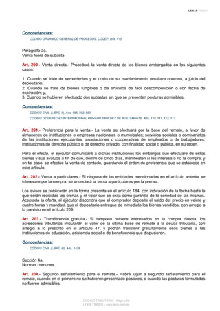 Concordancias:
CODIGO ORGANICO GENERAL DE PROCESOS, COGEP, Arts. 410
Parágrafo 3o.
Venta fuera de subasta
Art. 200.- Venta directa.- Procederá la venta directa de los bienes embargados en los siguientes
casos:
1. Cuando se trate de semovientes y el costo de su mantenimiento resultare oneroso, a juicio del
depositario;
2. Cuando se trate de bienes fungibles o de artículos de fácil descomposición o con fecha de
expiración; y,
3. Cuando se hubieren efectuado dos subastas sin que se presenten posturas admisibles.
Concordancias:
CODIGO CIVIL (LIBRO II), Arts. 585, 592, 593
CODIGO DE DERECHO INTERNACIONAL PRIVADO SANCHEZ DE BUSTAMANTE, Arts. 110, 111, 112, 113
Art. 201.- Preferencia para la venta.- La venta se efectuará por la base del remate, a favor de
almacenes de instituciones o empresas nacionales o municipales; servicios sociales o comisariatos
de las instituciones ejecutantes; asociaciones o cooperativas de empleados o de trabajadores;
instituciones de derecho público o de derecho privado, con finalidad social o pública, en su orden.
Para el efecto, el ejecutor comunicará a dichas instituciones los embargos que efectuare de estos
bienes y sus avalúos a fin de que, dentro de cinco días, manifiesten si les interesa o no la compra, y
en tal caso, se efectúe la venta de contado, guardando el orden de preferencia que se establece en
este artículo.
Art. 202.- Venta a particulares.- Si ninguna de las entidades mencionadas en el artículo anterior se
interesare por la compra, se anunciará la venta a particulares por la prensa.
Los avisos se publicarán en la forma prescrita en el artículo 184, con indicación de la fecha hasta la
que serán recibidas las ofertas y el valor que se exija como garantía de la seriedad de las mismas.
Aceptada la oferta, el ejecutor dispondrá que el comprador deposite el saldo del precio en veinte y
cuatro horas y mandará que el depositario entregue de inmediato los bienes vendidos, con arreglo a
lo previsto en el artículo 209.
Art. 203.- Transferencia gratuita.- Si tampoco hubiere interesados en la compra directa, los
acreedores tributarios imputarán el valor de la última base de remate a la deuda tributaria, con
arreglo a lo prescrito en el artículo 47; y podrán transferir gratuitamente esos bienes a las
instituciones de educación, asistencia social o de beneficencia que dispusieren.
Concordancias:
CODIGO CIVIL (LIBRO III), Arts. 1438
Sección 4a.
Normas comunes
Art. 204.- Segundo señalamiento para el remate.- Habrá lugar a segundo señalamiento para el
remate, cuando en el primero no se hubieren presentado postores, o cuando las posturas formuladas
no fueren admisibles.
CODIGO TRIBUTARIO - Página 58
LEXIS FINDER - www.lexis.com.ec
 