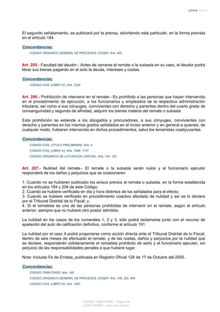 El segundo señalamiento, se publicará por la prensa, advirtiendo este particular, en la forma prevista
en el artículo 184.
Concordancias:
CODIGO ORGANICO GENERAL DE PROCESOS, COGEP, Arts. 400
Art. 205.- Facultad del deudor.- Antes de cerrarse el remate o la subasta en su caso, el deudor podrá
librar sus bienes pagando en el acto la deuda, intereses y costas.
Concordancias:
CODIGO CIVIL (LIBRO IV), Arts. 2328
Art. 206.- Prohibición de intervenir en el remate.- Es prohibido a las personas que hayan intervenido
en el procedimiento de ejecución, a los funcionarios y empleados de la respectiva administración
tributaria, así como a sus cónyuges, convivientes con derecho y parientes dentro del cuarto grado de
consanguinidad y segundo de afinidad, adquirir los bienes materia del remate o subasta.
Esta prohibición se extiende a los abogados y procuradores, a sus cónyuges, convivientes con
derecho y parientes en los mismos grados señalados en el inciso anterior y en general a quienes, de
cualquier modo, hubieren intervenido en dichos procedimientos, salvo los terceristas coadyuvantes.
Concordancias:
CODIGO CIVIL (TITULO PRELIMINAR), Arts. 9
CODIGO CIVIL (LIBRO IV), Arts. 1698, 1737
CODIGO ORGANICO DE LA FUNCION JUDICIAL, Arts. 103, 128
Art. 207.- Nulidad del remate.- El remate o la subasta serán nulos y el funcionario ejecutor
responderá de los daños y perjuicios que se ocasionaren:
1. Cuando no se hubieren publicado los avisos previos al remate o subasta, en la forma establecida
en los artículos 184 y 204 de este Código;
2. Cuando se hubiere verificado en día y hora distintos de los señalados para el efecto;
3. Cuando se hubiere verificado en procedimiento coactivo afectado de nulidad y así se lo declara
por el Tribunal Distrital de lo Fiscal; y,
4. Si el rematista es una de las personas prohibidas de intervenir en el remate, según el artículo
anterior, siempre que no hubiere otro postor admitido.
La nulidad en los casos de los numerales 1, 2 y 3, sólo podrá reclamarse junto con el recurso de
apelación del auto de calificación definitivo, conforme al artículo 191.
La nulidad por el caso 4 podrá proponerse como acción directa ante el Tribunal Distrital de lo Fiscal,
dentro de seis meses de efectuado el remate, y de las costas, daños y perjuicios por la nulidad que
se declare, responderán solidariamente el rematista prohibido de serlo y el funcionario ejecutor, sin
perjuicio de las responsabilidades penales a que hubiere lugar.
Nota: Incluida Fe de Erratas, publicada en Registro Oficial 126 de 17 de Octubre del 2005 .
Concordancias:
CODIGO TRIBUTARIO, Arts. 140
CODIGO ORGANICO GENERAL DE PROCESOS, COGEP, Arts. 109, 322, 406
CODIGO CIVIL (LIBRO IV), Arts. 1697
CODIGO TRIBUTARIO - Página 59
LEXIS FINDER - www.lexis.com.ec
 