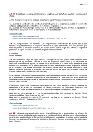 Art. 19.- Exigibilidad.- La obligación tributaria es exigible a partir de la fecha que la ley señale para el
efecto.
A falta de disposición expresa respecto a esa fecha, regirán las siguientes normas:
1a.- Cuando la liquidación deba efectuarla el contribuyente o el responsable, desde el vencimiento
del plazo fijado para la presentación de la declaración respectiva; y,
2a.- Cuando por mandato legal corresponda a la administración tributaria efectuar la liquidación y
determinar la obligación, desde el día siguiente al de su notificación.
Concordancias:
CODIGO CIVIL (TITULO PRELIMINAR), Arts. 6
CODIGO ORGANICO DE LA PRODUCCION, COMERCIO E INVERSIONES, COPCI, Arts. 113
Art. 20.- Estipulaciones con terceros.- Las estipulaciones contractuales del sujeto pasivo con
terceros, no pueden modificar la obligación tributaria ni el sujeto de la misma. Con todo, siempre que
la ley no prohíba la traslación del tributo, los sujetos activos podrán exigir, a su arbitrio, la respectiva
prestación al sujeto pasivo o a la persona obligada contractualmente.
Capítulo III
De los intereses
Art. 21.- Intereses a cargo del sujeto pasivo.- La obligación tributaria que no fuera satisfecha en el
tiempo que la ley establece, causará a favor del respectivo sujeto activo y sin necesidad de
resolución administrativa alguna, el interés anual equivalente a la tasa activa referencial para
noventa días establecida por el Banco Central del Ecuador, desde la fecha de su exigibilidad hasta la
de su extinción. Este interés se calculará de acuerdo con las tasas de interés aplicables a cada
período trimestral que dure la mora por cada mes de retraso sin lugar a liquidaciones diarias; la
fracción de mes se liquidará como mes completo.
En el caso de obligaciones tributarias establecidas luego del ejercicio de las respectivas facultades
de la Administración Tributaria, el interés anual será equivalente a 1.3 veces la tasa activa referencial
para noventa días establecida por el Banco Central del Ecuador, desde la fecha de su exigibilidad
hasta la de su extinción.
Este sistema de cobro de intereses se aplicará también para todas las obligaciones en mora que se
generen en la ley a favor de instituciones del Estado, excluyendo las instituciones financieras, así
como para los casos de mora patronal ante el Instituto Ecuatoriano de Seguridad Social.
Nota: Artículo reformado por Art. 1 de Decreto Legislativo No. 000, publicado en Registro Oficial
Suplemento 242 de 29 de Diciembre del 2007 .
Nota: Artículo sustituido por Artículo 58, numeral 1 de Ley No. 0, publicada en Registro Oficial
suplemento 309 de 21 de Agosto del 2018 .
Concordancias:
CODIGO CIVIL (LIBRO IV), Arts. 1567, 2109
CODIGO ORGANICO MONETARIO Y FINANCIERO, LIBRO I, Arts. 14, 55
Art. 22.- Intereses a cargo del sujeto activo.- Los créditos contra el sujeto activo, por el pago de
tributos en exceso o indebidamente, generarán el interés equivalente a la tasa activa referencial para
noventa días establecida por el Banco Central del Ecuador, señalado en el artículo anterior desde la
fecha en que se presentó la respectiva solicitud de devolución del pago en exceso o del reclamo por
pago indebido.
CODIGO TRIBUTARIO - Página 6
LEXIS FINDER - www.lexis.com.ec
 