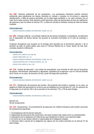 Art. 208.- Derecho preferente de los acreedores.- Los acreedores tributarios tendrán derecho
preferente para adjudicarse los bienes ofrecidos en remate o subasta, en el primero o segundo
señalamiento, a falta de postura admisible, por la base legal señalada; o, en caso contrario, por el
valor de la mejor postura. Este derecho podrá ejercerse antes de ejecutoriado el auto de calificación
de posturas a que se refiere el artículo 191, o antes de cerrada la subasta cuando se trate de bienes
muebles.
Concordancias:
CODIGO ORGANICO GENERAL DE PROCESOS, COGEP, Arts. 407
Art. 209.- Entrega material.- La entrega material de los bienes rematados o subastados, se efectuará
por el depositario de dichos bienes, de acuerdo al inventario formulado en el acta de embargo y
avalúo.
Cualquier divergencia que surgiere en la entrega será resuelta por el funcionario ejecutor y de la
decisión de éste se podrá apelar para ante el Tribunal Distrital de lo Fiscal, dentro de tres días,
contados desde la notificación.
Concordancias:
CODIGO CIVIL (LIBRO II), Arts. 686, 687
CODIGO TRIBUTARIO, Arts. 114
CODIGO ORGANICO GENERAL DE PROCESOS, COGEP, Arts. 410
CODIGO ORGANICO DE LA FUNCION JUDICIAL, Arts. 316
CODIGO CIVIL (LIBRO IV), Arts. 2128
Art. 210.- Costas de ejecución.- Las costas de recaudación, que incluirán el valor de los honorarios
de peritos, interventores, depositarios y alguaciles, regulados por el ejecutor o por el Tribunal Distrital
de lo Fiscal, en su caso, de acuerdo a la ley, serán de cargo del coactivado.
Concordancias:
CODIGO ORGANICO GENERAL DE PROCESOS, COGEP, Arts. 285
Art. 211.- Distribución del producto del remate.- Del producto del remate o subasta, en su caso, se
pagará el crédito del ejecutante en la forma que se establece en los artículos 47 y 48, sin perjuicio de
lo dispuesto en el artículo 162 y de lo previsto en los artículos 175 y 176 de este Código.
Concordancias:
CODIGO ORGANICO GENERAL DE PROCESOS, COGEP, Arts. 437
Sección 5a.
De las excepciones
Art. 212.- Excepciones.- Al procedimiento de ejecución de créditos tributarios sólo podrán oponerse
las excepciones siguientes:
1. Incompetencia del funcionario ejecutor;
2. Ilegitimidad de personería del coactivado o de quien hubiere sido citado como su representante;
3. Inexistencia de la obligación por falta de ley que establezca el tributo o por exención legal;
4. El hecho de no ser deudor directo ni responsable de la obligación exigida;
5. Extinción total o parcial de la obligación por alguno de los modos previstos en el artículo 37 de
este Código;
CODIGO TRIBUTARIO - Página 60
LEXIS FINDER - www.lexis.com.ec
 