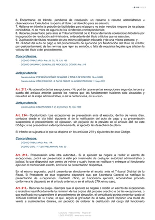 6. Encontrarse en trámite, pendiente de resolución, un reclamo o recurso administrativo u
observaciones formuladas respecto al título o al derecho para su emisión;
7. Hallarse en trámite la petición de facilidades para el pago o no estar vencido ninguno de los plazos
concedidos, ni en mora de alguno de los dividendos correspondientes;
8. Haberse presentado para ante el Tribunal Distrital de lo Fiscal demanda contencioso tributaria por
impugnación de resolución administrativa, antecedente del título o títulos que se ejecutan;
9. Duplicación de títulos respecto de una misma obligación tributaria y de una misma persona; y,
10. Nulidad del auto de pago o del procedimiento de ejecución por falsificación del título de crédito;
por quebrantamiento de las normas que rigen su emisión, o falta de requisitos legales que afecten la
validez del título o del procedimiento.
Concordancias:
CODIGO TRIBUTARIO, Arts. 26, 75, 78, 139, 165
CODIGO ORGANICO GENERAL DE PROCESOS, COGEP, Arts. 316
Jurisprudencia:
Gaceta Judicial, PRESENTACION DE DEMANDA Y TITULO DE CREDITO, 19-oct-2000
Gaceta Judicial, CADUCIDAD DE LA FACULTAD DE LA ADMINISTRACION, 11-sep-2001
Art. 213.- No admisión de las excepciones.- No podrán oponerse las excepciones segunda, tercera y
cuarta del artículo anterior cuando los hechos que las fundamenten hubieren sido discutidos y
resueltos en la etapa administrativa, o en la contenciosa, en su caso.
Jurisprudencia:
Gaceta Judicial, EXCEPCIONES A LA COACTIVA, 13-may-1996
Art. 214.- Oportunidad.- Las excepciones se presentarán ante el ejecutor, dentro de veinte días,
contados desde el día hábil siguiente al de la notificación del auto de pago y su presentación
suspenderá el procedimiento de ejecución, sin perjuicio de lo previsto en el artículo 285 de este
Código; si se presentaren extemporáneamente, el ejecutor las desechará de plano.
El trámite se sujetará a lo que se dispone en los artículos 279 y siguientes de este Código.
Concordancias:
CODIGO TRIBUTARIO, Arts. 114
CODIGO CIVIL (TITULO PRELIMINAR), Arts. 33
Art. 215.- Presentación ante otra autoridad.- Si el ejecutor se negare a recibir el escrito de
excepciones, podrá ser presentado a éste por intermedio de cualquier autoridad administrativa o
judicial, la que dispondrá que dentro de veinte y cuatro horas se notifique y entregue al funcionario
ejecutor el mencionado escrito, con la fe de presentación respectiva.
En el mismo supuesto, podrá presentarse directamente el escrito ante el Tribunal Distrital de lo
Fiscal. El Presidente de este organismo dispondrá que, por Secretaría General se notifique la
presentación de excepciones, mediante oficio, al funcionario ejecutor, ordenándole proceda
conforme a lo dispuesto en el artículo anterior; o en el artículo 279, en su caso.
Art. 216.- Recurso de queja.- Siempre que el ejecutor se negare a recibir un escrito de excepciones
o retardare injustificadamente la remisión de las copias del proceso coactivo o de las excepciones, o
que notificado no suspendiere el procedimiento de ejecución, el perjudicado podrá presentar queja al
Tribunal Distrital de lo Fiscal, el que, según la gravedad de la falta, podrá imponer una multa de
veinte a cuatrocientos dólares, sin perjuicio de ordenar la destitución del cargo del funcionario
CODIGO TRIBUTARIO - Página 61
LEXIS FINDER - www.lexis.com.ec
 