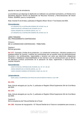 ejecutor en caso de reincidencia.
La providencia que disponga la destitución se notificará a la autoridad nominadora y al Director de la
Secretaría Nacional Técnica de Desarrollo de Recursos Humanos y Remuneraciones del Sector
Público, SENRES, para su cumplimiento.
Nota: Incluida Fe de Erratas, publicada en Registro Oficial 126 de 17 de Octubre del 2005 .
Concordancias:
LEY ORGANICA DE LA CONTRALORIA GENERAL DEL ESTADO, Arts. 48
CONSTITUCION DE LA REPUBLICA DEL ECUADOR, Arts. 66
CODIGO ORGANICO DE LA FUNCION JUDICIAL, Arts. 113
LEY ORGANICA DE LA CONTRALORIA GENERAL DEL ESTADO, Arts. 48
LIBRO TERCERO
DEL PROCEDIMIENTO CONTENCIOSO
TITULO I
DE LA JURISDICCION CONTENCIOSO - TRIBUTARIA
Capítulo I
Normas generales
Art. 217.- Concepto y límites de la jurisdicción.- La Jurisdicción contencioso - tributaria consiste en la
potestad pública de conocer y resolver las controversias que se susciten entre las administraciones
tributarias y los contribuyentes, responsables o terceros, por actos que determinen obligaciones
tributarias o establezcan responsabilidades en las mismas o por las consecuencias que se deriven
de relaciones jurídicas provenientes de la aplicación de leyes, reglamentos o resoluciones de
carácter tributario.
Concordancias:
CONSTITUCION DE LA REPUBLICA DEL ECUADOR, Arts. 167, 191, 198, 200
CODIGO ORGANICO DE LA FUNCION JUDICIAL, Arts. 150
CODIGO ORGANICO GENERAL DE PROCESOS, COGEP, Arts. 300, 319
Jurisprudencia:
Gaceta Judicial, LAS EMPRESAS ELECTRICAS NO SON DE DERECHO PUBLICO, 23-abr-1996
Art. 218.-
Nota: Artículo derogado por Ley No. 0, publicada en Registro Oficial Suplemento 544 de 9 de Marzo
del 2009 .
Art. 219.-
Nota: Artículo derogado por Ley No. 0, publicada en Registro Oficial Suplemento 544 de 9 de Marzo
del 2009 .
Capítulo II
De la competencia del Tribunal Distrital de lo Fiscal
Art. 220.- Acciones de impugnación.- El Tribunal Distrital de lo Fiscal es competente para conocer y
CODIGO TRIBUTARIO - Página 62
LEXIS FINDER - www.lexis.com.ec
 