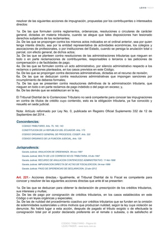 resolver de las siguientes acciones de impugnación, propuestas por los contribuyentes o interesados
directos:
1a. De las que formulen contra reglamentos, ordenanzas, resoluciones o circulares de carácter
general, dictadas en materia tributaria, cuando se alegue que tales disposiciones han lesionado
derechos subjetivos de los reclamantes;
2a. De las que se propongan contra los mismos actos indicados en el ordinal anterior, sea por quien
tenga interés directo, sea por la entidad representativa de actividades económicas, los colegios y
asociaciones de profesionales, o por instituciones del Estado, cuando se persiga la anulación total o
parcial, con efecto general, de dichos actos;
3a. De las que se planteen contra resoluciones de las administraciones tributarias que nieguen en
todo o en parte reclamaciones de contribuyentes, responsables o terceros o las peticiones de
compensación o de facilidades de pago;
4a. De las que se formulen contra un acto administrativo, por silencio administrativo respecto a los
reclamos o peticiones planteados, en los casos previstos en este Código;
5a. De las que se propongan contra decisiones administrativas, dictadas en el recurso de revisión;
6a. De las que se deduzcan contra resoluciones administrativas que impongan sanciones por
incumplimiento de deberes formales;
7a. De las que se presenten contra resoluciones definitivas de la administración tributaria, que
nieguen en todo o en parte reclamos de pago indebido o del pago en exceso; y,
8a. De las demás que se establezcan en la ley.
El Tribunal Distrital de lo Contencioso Tributario no será competente para conocer las impugnaciones
en contra de títulos de crédito cuyo contenido, esto es la obligación tributaria, ya fue conocido y
resuelto en sede judicial.
Nota: Artículo reformado por Ley No. 0, publicada en Registro Oficial Suplemento 332 de 12 de
Septiembre del 2014 .
Concordancias:
CODIGO TRIBUTARIO, Arts. 75, 140, 143
CONSTITUCION DE LA REPUBLICA DEL ECUADOR, Arts. 173
CODIGO ORGANICO GENERAL DE PROCESOS, COGEP, Arts. 320
CODIGO ORGANICO DE LA FUNCION JUDICIAL, Arts. 129
Jurisprudencia:
Gaceta Judicial, ANULACION DE ORDENANZA, 06-nov-1997
Gaceta Judicial, MULTA DE LOS CORREOS NO ES TRIBUTARIA, 03-dic-1997
Gaceta Judicial, RECURSO DE ANULACION CONTENCIOSO ADMINISTRATIVO, 11-feb-1998
Gaceta Judicial, IMPUGNACION DIRECTA DE ACTAS DE FISCALIZACION, 04-mar-1999
Gaceta Judicial, PAGO DE DIFERENCIAS DE DECLARACION, 23-abr-2012
Art. 221.- Acciones directas.- Igualmente, el Tribunal Distrital de lo Fiscal es competente para
conocer y resolver de las siguientes acciones directas que ante él se presenten:
1a. De las que se deduzcan para obtener la declaración de prescripción de los créditos tributarios,
sus intereses y multas;
2a. De las de pago por consignación de créditos tributarios, en los casos establecidos en este
Código o en leyes orgánicas y especiales;
3a. De las de nulidad del procedimiento coactivo por créditos tributarios que se funden en la omisión
de solemnidades sustanciales u otros motivos que produzcan nulidad, según la ley cuya violación se
denuncie. No habrá lugar a esta acción, después de pagado el tributo exigido o de efectuada la
consignación total por el postor declarado preferente en el remate o subasta, o de satisfecho el
CODIGO TRIBUTARIO - Página 63
LEXIS FINDER - www.lexis.com.ec
 