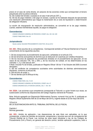 precio en el caso de venta directa, sin perjuicio de las acciones civiles que correspondan al tercero
perjudicado ante la justicia ordinaria;
4a. De nulidad del remate o subasta en el caso 4 del artículo 207; y,
5a. De las de pago indebido o del pago en exceso, cuando se ha realizado después de ejecutoriada
una resolución administrativa que niegue la reclamación de un acto de liquidación o determinación
de obligación tributaria.
La acción de impugnación de resolución administrativa, se convertirá en la de pago indebido,
cuando, estando tramitándose aquella, se pague la obligación.
Concordancias:
CODIGO ORGANICO GENERAL DE PROCESOS, COGEP, Arts. 320, 322, 406
CODIGO TRIBUTARIO, Arts. 55
Jurisprudencia:
Gaceta Judicial, NULIDAD PROCEDIMIENTO COACTIVO, 29-mar-2012
Art. 222.- Otros asuntos de su competencia.- Corresponde también al Tribunal Distrital de lo Fiscal el
conocimiento de los siguientes asuntos:
1. De las excepciones al procedimiento de ejecución, señaladas en el artículo 212;
2. De las tercerías excluyentes de dominio que se deduzcan en coactivas por créditos tributarios;
3. De los recursos de apelación de providencias dictadas en el procedimiento de ejecución, en los
casos de los artículos 176, 191 y 209; y, de los recursos de nulidad, en los determinados en los
ordinales 1, 2 y 3 del artículo 207;
4.Nota: Incluida Fe de Erratas, publicada en Registro Oficial 126 de 17 de Octubre del 2005 (numeral
derogado).
5. De los conflictos de competencia suscitados entre autoridades de distintas administraciones
tributarias, conforme al artículo 80;
6. Del recurso de queja; y,
7. De los demás que le atribuya la ley.
Concordancias:
CODIGO TRIBUTARIO, Arts. 75, 80
CODIGO ORGANICO GENERAL DE PROCESOS, COGEP, Arts. 47
CODIGO ORGANICO DE LA FUNCION JUDICIAL, Arts. 7, 164, 185
Art. 222A.- Las acciones cuya competencia corresponde al Tribunal o a quien hiciere sus veces, se
sustanciarán conforme las disposiciones del Código Orgánico General de Procesos.
Nota: Artículo agregado por Disposición Reformatoria Tercera, numeral 4 de Ley No. 0, publicada en
Registro Oficial Suplemento 506 de 22 de Mayo del 2015 y vigente desde el 22 de mayo del 2016.
TITULO II
DE LA SUSTANCIACION ANTE EL TRIBUNAL DISTRITAL DE LO FISCAL
Capítulo I
Normas generales
Art. 223.- Ambito de aplicación.- Las disposiciones de este título son aplicables, en lo que
corresponda, a todos los trámites de acciones, excepciones y recursos que son de competencia del
Tribunal Distrital de lo Fiscal. Las normas de otras leyes tributarias o las de los Códigos de
Procedimiento Civil y Penal y en general del derecho común, tendrán aplicación supletoria y sólo a
CODIGO TRIBUTARIO - Página 64
LEXIS FINDER - www.lexis.com.ec
 