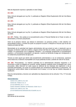 falta de disposición expresa o aplicable en este Código.
Art. 224.-
Nota: Artículo derogado por Ley No. 0, publicada en Registro Oficial Suplemento 544 de 9 de Marzo
del 2009 .
Art. 225.-
Nota: Artículo derogado por Ley No. 0, publicada en Registro Oficial Suplemento 544 de 9 de Marzo
del 2009 .
Art. 226.-
Nota: Artículo derogado por Ley No. 0, publicada en Registro Oficial Suplemento 544 de 9 de Marzo
del 2009 .
Art. 227.- Partes.- Son partes en el procedimiento ante el Tribunal Distrital de lo Fiscal: el actor, el
demandado y el tercero perjudicado.
Actor es la persona natural, que deduce la demanda o la persona jurídica o ente colectivo sin
personalidad jurídica, a nombre de quien se propone la acción o interpone el recurso que ha de ser
materia principal del fallo.
Demandado es la autoridad del órgano administrativo del que emanó el acto o resolución que se
impugna; el director o jefe de la oficina u órgano emisor del título de crédito, cuando se demande su
nulidad o la prescripción de la obligación tributaria, o se proponga excepciones al procedimiento
coactivo; y, el funcionario recaudador o el ejecutor, cuando se demande el pago por consignación o
la nulidad del procedimiento de ejecución.
Tercero es todo aquel que dentro del procedimiento administrativo o en el contencioso, aparezca
como titular de un derecho incompatible con el que pretenda el actor y solicite ser oído en la causa.
Art. 228.- Procuradores.- La máxima autoridad de la administración tributaria respectiva o el
funcionario a quien se delegue por acuerdo, podrán designar mediante oficio al abogado que, como
procurador, deba intervenir en cada causa en defensa de los intereses del organismo o de la
autoridad demandada, con quien se contará desde que comparezca legitimando su personería. Tal
designación surtirá efecto hasta la terminación de la causa, a no ser que se hubiere dispuesto la
sustitución.
Para los demandantes y terceros son aplicables las disposiciones de los artículos 116 y 117 de este
Código.
Concordancias:
CODIGO CIVIL (LIBRO IV), Arts. 2020
CODIGO DEL TRABAJO, Arts. 25
LEY DE COMPAÑIAS, Arts. 6, 7, 8, 415
CODIGO ORGANICO GENERAL DE PROCESOS, COGEP, Arts. 41
CODIGO CIVIL (LIBRO IV), Arts. 1464
LEY DE FEDERACION DE ABOGADOS DEL ECUADOR, Arts. 49
Capítulo II
Del trámite de las acciones
CODIGO TRIBUTARIO - Página 65
LEXIS FINDER - www.lexis.com.ec
 