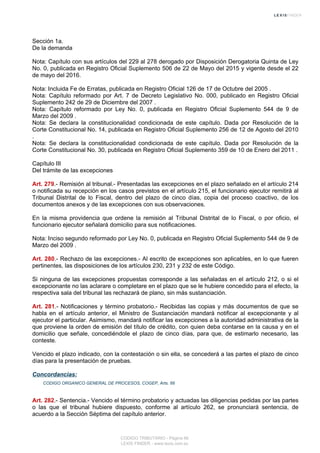 Sección 1a.
De la demanda
Nota: Capítulo con sus artículos del 229 al 278 derogado por Disposición Derogatoria Quinta de Ley
No. 0, publicada en Registro Oficial Suplemento 506 de 22 de Mayo del 2015 y vigente desde el 22
de mayo del 2016.
Nota: Incluida Fe de Erratas, publicada en Registro Oficial 126 de 17 de Octubre del 2005 .
Nota: Capítulo reformado por Art. 7 de Decreto Legislativo No. 000, publicado en Registro Oficial
Suplemento 242 de 29 de Diciembre del 2007 .
Nota: Capítulo reformado por Ley No. 0, publicada en Registro Oficial Suplemento 544 de 9 de
Marzo del 2009 .
Nota: Se declara la constitucionalidad condicionada de este capítulo. Dada por Resolución de la
Corte Constitucional No. 14, publicada en Registro Oficial Suplemento 256 de 12 de Agosto del 2010
.
Nota: Se declara la constitucionalidad condicionada de este capítulo. Dada por Resolución de la
Corte Constitucional No. 30, publicada en Registro Oficial Suplemento 359 de 10 de Enero del 2011 .
Capítulo III
Del trámite de las excepciones
Art. 279.- Remisión al tribunal.- Presentadas las excepciones en el plazo señalado en el artículo 214
o notificada su recepción en los casos previstos en el artículo 215, el funcionario ejecutor remitirá al
Tribunal Distrital de lo Fiscal, dentro del plazo de cinco días, copia del proceso coactivo, de los
documentos anexos y de las excepciones con sus observaciones.
En la misma providencia que ordene la remisión al Tribunal Distrital de lo Fiscal, o por oficio, el
funcionario ejecutor señalará domicilio para sus notificaciones.
Nota: Inciso segundo reformado por Ley No. 0, publicada en Registro Oficial Suplemento 544 de 9 de
Marzo del 2009 .
Art. 280.- Rechazo de las excepciones.- Al escrito de excepciones son aplicables, en lo que fueren
pertinentes, las disposiciones de los artículos 230, 231 y 232 de este Código.
Si ninguna de las excepciones propuestas corresponde a las señaladas en el artículo 212, o si el
excepcionante no las aclarare o completare en el plazo que se le hubiere concedido para el efecto, la
respectiva sala del tribunal las rechazará de plano, sin más sustanciación.
Art. 281.- Notificaciones y término probatorio.- Recibidas las copias y más documentos de que se
habla en el artículo anterior, el Ministro de Sustanciación mandará notificar al excepcionante y al
ejecutor el particular. Asimismo, mandará notificar las excepciones a la autoridad administrativa de la
que proviene la orden de emisión del título de crédito, con quien deba contarse en la causa y en el
domicilio que señale, concediéndole el plazo de cinco días, para que, de estimarlo necesario, las
conteste.
Vencido el plazo indicado, con la contestación o sin ella, se concederá a las partes el plazo de cinco
días para la presentación de pruebas.
Concordancias:
CODIGO ORGANICO GENERAL DE PROCESOS, COGEP, Arts. 66
Art. 282.- Sentencia.- Vencido el término probatorio y actuadas las diligencias pedidas por las partes
o las que el tribunal hubiere dispuesto, conforme al artículo 262, se pronunciará sentencia, de
acuerdo a la Sección Séptima del capítulo anterior.
CODIGO TRIBUTARIO - Página 66
LEXIS FINDER - www.lexis.com.ec
 