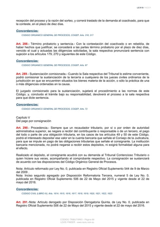 recepción del proceso y la razón del sorteo, y correrá traslado de la demanda al coactivado, para que
la conteste, en el plazo de diez días.
Concordancias:
CODIGO ORGANICO GENERAL DE PROCESOS, COGEP, Arts. 316, 317
Art. 288.- Término probatorio y sentencia.- Con la contestación del coactivado o en rebeldía, de
haber hechos que justificar, se concederá a las partes término probatorio por el plazo de diez días,
vencido el cual y actuadas las diligencias solicitadas, la sala respectiva pronunciará sentencia con
sujeción a los artículos 179, 270 y siguientes de este Código.
Concordancias:
CODIGO ORGANICO GENERAL DE PROCESOS, COGEP, Arts. 87
Art. 289.- Sustanciación comisionada.- Cuando la Sala respectiva del Tribunal lo estime conveniente,
podrá comisionar la sustanciación de la tercería a cualquiera de los jueces civiles ordinarios de la
jurisdicción en que se encuentren situados los bienes materia de la acción, o sólo la práctica de una
o más diligencias ordenadas en la causa.
El juzgado comisionado para la sustanciación, sujetará el procedimiento a las normas de este
Código; y, concluido el trámite bajo su responsabilidad, devolverá el proceso a la sala respectiva
para que dicte sentencia.
Concordancias:
CODIGO ORGANICO GENERAL DE PROCESOS, COGEP, Arts. 72
Capítulo V
Del pago por consignación
Art. 290.- Procedencia.- Siempre que un recaudador tributario, por sí o por orden de autoridad
administrativa superior, se negare a recibir del contribuyente o responsable o de un tercero, el pago
del todo o parte de una obligación tributaria, en los casos de los artículos 49 y 50 de este Código,
podrá el interesado depositar ese valor en la cuenta bancaria que señale el Consejo de la Judicatura,
para que se impute en pago de las obligaciones tributarias que señale el consignante. La institución
bancaria mencionada, no podrá negarse a recibir estos depósitos, ni exigirá formalidad alguna para
el efecto.
Realizado el depósito, el consignante acudirá con su demanda al Tribunal Contencioso Tributario o
quien hiciere sus veces, acompañando el comprobante respectivo. La consignación se sustanciará
de acuerdo con las disposiciones del Código Orgánico General de Procesos.
Nota: Artículo reformado por Ley No. 0, publicada en Registro Oficial Suplemento 544 de 9 de Marzo
del 2009 .
Nota: Inciso segundo agregado por Disposición Reformatoria Tercera, numeral 5 de Ley No. 0,
publicada en Registro Oficial Suplemento 506 de 22 de Mayo del 2015 y vigente desde el 22 de
mayo del 2016.
Concordancias:
CODIGO CIVIL (LIBRO IV), Arts. 1614, 1615, 1616, 1617, 1618, 1619, 1620, 1621, 1622, 1623
Art. 291.-Nota: Artículo derogado por Disposición Derogatoria Quinta, de Ley No. 0, publicada en
Registro Oficial Suplemento 506 de 22 de Mayo del 2015 y vigente desde el 22 de mayo del 2016.
CODIGO TRIBUTARIO - Página 68
LEXIS FINDER - www.lexis.com.ec
 