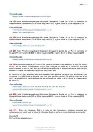 Concordancias:
CODIGO ORGANICO GENERAL DE PROCESOS, COGEP, Arts. 53
Art. 292.-Nota: Artículo derogado por Disposición Derogatoria Quinta, de Ley No. 0, publicada en
Registro Oficial Suplemento 506 de 22 de Mayo del 2015 y vigente desde el 22 de mayo del 2016.
Concordancias:
CODIGO ORGANICO GENERAL DE PROCESOS, COGEP, Arts. 151
CODIGO CIVIL (LIBRO IV), Arts. 1615
Art. 293.-Nota: Artículo derogado por Disposición Derogatoria Quinta, de Ley No. 0, publicada en
Registro Oficial Suplemento 506 de 22 de Mayo del 2015 y vigente desde el 22 de mayo del 2016.
Concordancias:
CODIGO CIVIL (LIBRO IV), Arts. 1611, 1612, 1613, 2112
Art. 294.-Nota: Artículo derogado por Disposición Derogatoria Quinta, de Ley No. 0, publicada en
Registro Oficial Suplemento 506 de 22 de Mayo del 2015 y vigente desde el 22 de mayo del 2016.
Concordancias:
CODIGO ORGANICO GENERAL DE PROCESOS, COGEP, Arts. 284
Art. 295.- Consignación especial.- Cuando dos o más administraciones pretendan el pago del mismo
tributo, por un mismo contribuyente, podrá éste consignar su valor en la institución bancaria
mencionada en el artículo 290, a fin de que el tribunal determine la administración que deba percibir
el tributo u ordene mantener la consignación, según proceda.
La demanda se citará a quienes ejerzan la representación legal de las respectivas administraciones
tributarias, concediéndoles el plazo de diez días para que la contesten. Se notificará también a los
funcionarios ejecutores, ordenándoles que se abstengan de iniciar o de continuar el procedimiento
de ejecución.
Concordancias:
CODIGO CIVIL (LIBRO IV), Arts. 1614, 1615, 1616, 1617, 1618, 1619, 1620, 1621, 1622, 1623
CODIGO ORGANICO GENERAL DE PROCESOS, COGEP, Arts. 361
Art. 296.-Nota: Artículo derogado por Disposición Derogatoria Quinta, de Ley No. 0, publicada en
Registro Oficial Suplemento 506 de 22 de Mayo del 2015 y vigente desde el 22 de mayo del 2016.
Concordancias:
CODIGO TRIBUTARIO, Arts. 292
CODIGO ORGANICO GENERAL DE PROCESOS, COGEP, Arts. 164
Art. 297.- Cobro de intereses.- Sobre el valor de las obligaciones tributarias pagadas por
consignación, no habrá lugar al cobro de intereses, desde la fecha de presentación de la demanda.
Capítulo VI
Del trámite de las apelaciones
CODIGO TRIBUTARIO - Página 69
LEXIS FINDER - www.lexis.com.ec
 