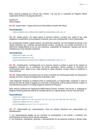 Nota: Artículo sustituido por Artículo 58, numeral 1 de Ley No. 0, publicada en Registro Oficial
suplemento 309 de 21 de Agosto del 2018 .
Capítulo IV
De los sujetos
Art. 23.- Sujeto activo.- Sujeto activo es el ente público acreedor del tributo.
Concordancias:
CODIGO ORGANICO DE LA PRODUCCION, COMERCIO E INVERSIONES, COPCI, Arts. 111
Art. 24.- Sujeto pasivo.- Es sujeto pasivo la persona natural o jurídica que, según la ley, está
obligada al cumplimiento de la prestación tributaria, sea como contribuyente o como responsable.
Se considerarán también sujetos pasivos, las herencias yacentes, las comunidades de bienes y las
demás entidades que, carentes de personalidad jurídica, constituyan una unidad económica o un
patrimonio independiente de los de sus miembros, susceptible de imposición, siempre que así se
establezca en la ley tributaria respectiva.
Concordancias:
CODIGO CIVIL (LIBRO I), Arts. 508
CODIGO CIVIL (LIBRO III), Arts. 1263
CODIGO ORGANICO DE LA PRODUCCION, COMERCIO E INVERSIONES, COPCI, Arts. 111
Art. 25.- Contribuyente.- Contribuyente es la persona natural o jurídica a quien la ley impone la
prestación tributaria por la verificación del hecho generador. Nunca perderá su condición de
contribuyente quien, según la ley, deba soportar la carga tributaria, aunque realice su traslación a
otras personas.
Art. 26.- Responsable es la persona que sin tener el carácter de contribuyente debe, por disposición
expresa de la ley, cumplir las obligaciones atribuidas a este.
Toda obligación tributaria es solidaria entre el contribuyente y el responsable, quedando a salvo el
derecho de este de repetir lo pagado en contra del contribuyente, ante la justicia ordinaria y según el
procedimiento previsto en el Código Orgánico General de Procesos
Nota: Artículo sustituido por Disposición Reformatoria Tercera, numeral 1 de Ley No. 0, publicada en
Registro Oficial Suplemento 506 de 22 de Mayo del 2015 y vigente desde el 22 de mayo del 2016.
Concordancias:
CODIGO CIVIL (LIBRO II), Arts. 847
CODIGO CIVIL (LIBRO IV), Arts. 1527, 1528, 1529, 1530, 1531, 1532, 1533, 1534, 1535, 1536, 1537, 1538, 1539
CODIGO DEL TRABAJO, Arts. 36, 41, 198, 575
LEY DE COMPAÑIAS, Arts. 30, 74, 75, 91, 115, 125, 162, 214
Art. 27.- Responsable por representación.- Para los efectos tributarios son responsables por
representación:
1. Los representantes legales de los menores no emancipados y los tutores o curadores con
administración de bienes de los demás incapaces;
2. Los directores, presidentes, gerentes o representantes de las personas jurídicas y demás entes
CODIGO TRIBUTARIO - Página 7
LEXIS FINDER - www.lexis.com.ec
 
