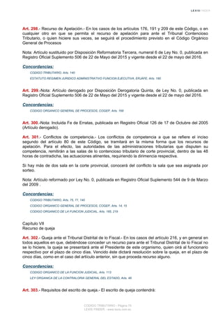 Art. 298.- Recurso de Apelación.- En los casos de los artículos 176, 191 y 209 de este Código, o en
cualquier otro en que se permita el recurso de apelación para ante el Tribunal Contencioso
Tributario, o quien hiciere sus veces, se seguirá el procedimiento previsto en el Código Orgánico
General de Procesos
Nota: Artículo sustituido por Disposición Reformatoria Tercera, numeral 6 de Ley No. 0, publicada en
Registro Oficial Suplemento 506 de 22 de Mayo del 2015 y vigente desde el 22 de mayo del 2016.
Concordancias:
CODIGO TRIBUTARIO, Arts. 140
ESTATUTO REGIMEN JURIDICO ADMINISTRATIVO FUNCION EJECUTIVA, ERJAFE, Arts. 180
Art. 299.-Nota: Artículo derogado por Disposición Derogatoria Quinta, de Ley No. 0, publicada en
Registro Oficial Suplemento 506 de 22 de Mayo del 2015 y vigente desde el 22 de mayo del 2016.
Concordancias:
CODIGO ORGANICO GENERAL DE PROCESOS, COGEP, Arts. 168
Art. 300.-Nota: Incluida Fe de Erratas, publicada en Registro Oficial 126 de 17 de Octubre del 2005
(Artículo derogado).
Art. 301.- Conflictos de competencia.- Los conflictos de competencia a que se refiere el inciso
segundo del artículo 80 de este Código, se tramitará en la misma forma que los recursos de
apelación. Para el efecto, las autoridades de las administraciones tributarias que disputen su
competencia, remitirán a las salas de lo contencioso tributario de corte provincial, dentro de las 48
horas de contradicha, las actuaciones atinentes, requiriendo la dirimencia respectiva.
Si hay más de dos sala en la corte provincial, conocerá del conflicto la sala que sea asignada por
sorteo.
Nota: Artículo reformado por Ley No. 0, publicada en Registro Oficial Suplemento 544 de 9 de Marzo
del 2009 .
Concordancias:
CODIGO TRIBUTARIO, Arts. 75, 77, 140
CODIGO ORGANICO GENERAL DE PROCESOS, COGEP, Arts. 14, 15
CODIGO ORGANICO DE LA FUNCION JUDICIAL, Arts. 185, 219
Capítulo VII
Recurso de queja
Art. 302.- Queja ante el Tribunal Distrital de lo Fiscal.- En los casos del artículo 216, y en general en
todos aquellos en que, debiéndose conceder un recurso para ante el Tribunal Distrital de lo Fiscal no
se lo hiciere, la queja se presentará ante el Presidente de este organismo, quien oirá al funcionario
respectivo por el plazo de cinco días. Vencido éste dictará resolución sobre la queja, en el plazo de
cinco días, como en el caso del artículo anterior, sin que proceda recurso alguno.
Concordancias:
CODIGO ORGANICO DE LA FUNCION JUDICIAL, Arts. 113
LEY ORGANICA DE LA CONTRALORIA GENERAL DEL ESTADO, Arts. 48
Art. 303.- Requisitos del escrito de queja.- El escrito de queja contendrá:
CODIGO TRIBUTARIO - Página 70
LEXIS FINDER - www.lexis.com.ec
 