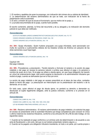 1. El nombre y apellidos de quien la proponga, con indicación del número de su cédula de identidad;
2. La determinación del reclamo administrativo de que se trate, con indicación de la fecha de
presentación ante la autoridad;
3. El acto u omisión de que se acuse al funcionario, que es motivo de la queja; y,
4. La prueba documentada de la queja, cuando fuere posible.
El escrito contendrá, además, la firma del recurrente y de su abogado y la indicación del domicilio
judicial en que deba ser notificado.
Concordancias:
ESTATUTO REGIMEN JURIDICO ADMINISTRATIVO FUNCION EJECUTIVA, ERJAFE, Arts. 79, 172
CODIGO ORGANICO GENERAL DE PROCESOS, COGEP, Arts. 160
CODIGO ORGANICO DE LA FUNCION JUDICIAL, Arts. 116
Art. 304.- Queja infundada.- Quien hubiere propuesto una queja infundada, será sancionado con
multa de cuarenta a cuatrocientos dólares de los Estados Unidos de América sin perjuicio de las
otras sanciones a que haya lugar.
Concordancias:
CODIGO ORGANICO DE LA FUNCION JUDICIAL, Arts. 118
Capítulo VIII
Del pago indebido
Art. 305.- Procedencia y prescripción.- Tendrá derecho a formular el reclamo o la acción de pago
indebido o del pago en exceso la persona natural o jurídica que efectuó el pago o la persona a
nombre de quien se lo hizo. Si el pago se refiere a deuda ajena, sin que haya obligación de hacerlo
en virtud de ordenamiento legal, sólo podrá exigirse la devolución a la administración tributaria que
recibió el pago, cuando se demuestre que se lo hizo por error.
La acción de pago indebido o del pago en exceso prescribirá en el plazo de tres años, contados
desde la fecha del pago. La prescripción se interrumpirá con la presentación del reclamo o de la
demanda, en su caso.
En todo caso, quien efectuó el pago de deuda ajena, no perderá su derecho a demandar su
devolución al sujeto legalmente obligado, ante la justicia ordinaria, conforme a lo previsto en el
artículo 26.
Concordancias:
CODIGO CIVIL (LIBRO III), Arts. 1159
CODIGO CIVIL (LIBRO IV), Arts. 1588, 1654, 1655, 2195, 2392
LEY DE REGIMEN TRIBUTARIO INTERNO, LRTI, Arts. 47
Art. 306.- Reclamo administrativo.- El reclamo administrativo de pago indebido y la solicitud de pago
en exceso se presentarán ante la autoridad tributaria que tenga competencia para conocer en única
o última instancia los reclamos tributarios, conforme a los artículos 64, 65 y 66 de este Código, en los
siguientes casos:
1. Cuando se ha realizado el pago conforme a un erróneo acto de determinación o de acuerdo a una
acta de fiscalización u otro acto, del que no se hubiere presentado reclamo alguno; y,
2. Cuando se ha pagado una obligación tributaria inexistente, en todo o en parte, por cuenta propia o
CODIGO TRIBUTARIO - Página 71
LEXIS FINDER - www.lexis.com.ec
 