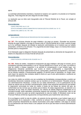 ajena.
La autoridad administrativa tramitará y resolverá el reclamo con sujeción a lo previsto en el Capítulo
Segundo, Título Segundo del Libro Segundo de este Código.
La resolución que se dicte será impugnable ante el Tribunal Distrital de lo Fiscal, con arreglo al
artículo 229.
Concordancias:
CODIGO TRIBUTARIO, Arts. 81, 220
ESTATUTO REGIMEN JURIDICO ADMINISTRATIVO FUNCION EJECUTIVA, ERJAFE, Arts. 79, 172
CODIGO CIVIL (LIBRO IV), Arts. 1467, 1469
Jurisprudencia:
Gaceta Judicial, INTERRUPCION DE PRESCRIPCION POR PAGO INDEBIDO, 21-oct-1999
Art. 307.- Por acciones directas de pago indebido o de pago en exceso.- Proceden las acciones
directas de pago indebido o de pago en exceso ante el Tribunal Distrital de lo Fiscal, cuando el pago
se lo ha verificado después de dictada la resolución administrativa en el reclamo que se hubiere
presentado, conforme a los artículos 115 y siguientes de este Código, haya o no transcurrido el plazo
previsto para su impugnación.
Si el interesado pagó la obligación tributaria después de presentada su demanda de impugnación, se
estará a lo dispuesto en el inciso final del artículo 221.
Concordancias:
CONSTITUCION DE LA REPUBLICA DEL ECUADOR, Arts. 76
Art. 308.- Notas de crédito.- Aceptada la reclamación de pago indebido o del pago en exceso, por la
competente autoridad administrativa o por el Tribunal Distrital de lo Fiscal, en su caso, se emitirá la
nota de crédito o cheque respectivo o se admitirá la compensación a que hubiere lugar, con
obligaciones tributarias pendientes que tuviere el mismo contribuyente o responsable. El
administrador del tributo reglamentará la forma, oportunidad y parámetros de liquidación y reembolso
de los tributos indebida o excesivamente pagados. El término para el reembolso, en ningún caso,
será mayor de sesenta días contados desde la fecha en que el acto administrativo o sentencia se
encuentren ejecutoriados.
Las notas de crédito se emitirán una vez cumplidas las formalidades correspondientes y podrán ser
transferidas libremente mediante endoso que se inscribirá en la Administración Tributaria emisora.
Las administraciones tributarias, a través de sus sedes electrónicas y con la participación de las
casas de valores que se inscriban voluntariamente, podrán crear esquemas electrónicos que faciliten
la negociación acumulada de notas de crédito a través de las bolsas de valores del país, de
conformidad con las normas que se emitan para el efecto. En estas negociaciones, en atención a la
naturaleza de las notas de crédito tributarias, los criterios de debida diligencia establecidos en la
normativa bursátil, serán aplicables únicamente respecto del comprador o inversionista, más no del
vendedor a nombre de quien se emitió originalmente la nota de crédito. El Ministerio rector de las
Finanzas Públicas emitirá las regulaciones correspondientes para implementar este artículo.
Si no se llegare a emitir la nota de crédito, sin perjuicio de las sanciones a que hubiere lugar por el
incumplimiento de la resolución o fallo, conforme al artículo 278, el contribuyente o responsable
podrá compensar directamente los valores reconocidos como pago indebido o del pago en exceso
en una declaración del mismo tributo o de cualquier otro de la que sea titular la misma administración
tributaria.
CODIGO TRIBUTARIO - Página 72
LEXIS FINDER - www.lexis.com.ec
 