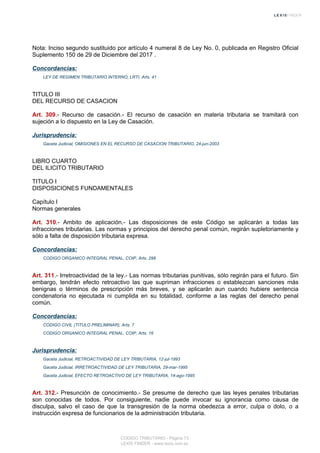 Nota: Inciso segundo sustituido por artículo 4 numeral 8 de Ley No. 0, publicada en Registro Oficial
Suplemento 150 de 29 de Diciembre del 2017 .
Concordancias:
LEY DE REGIMEN TRIBUTARIO INTERNO, LRTI, Arts. 41
TITULO III
DEL RECURSO DE CASACION
Art. 309.- Recurso de casación.- El recurso de casación en materia tributaria se tramitará con
sujeción a lo dispuesto en la Ley de Casación.
Jurisprudencia:
Gaceta Judicial, OMISIONES EN EL RECURSO DE CASACION TRIBUTARIO, 24-jun-2003
LIBRO CUARTO
DEL ILICITO TRIBUTARIO
TITULO I
DISPOSICIONES FUNDAMENTALES
Capítulo I
Normas generales
Art. 310.- Ambito de aplicación.- Las disposiciones de este Código se aplicarán a todas las
infracciones tributarias. Las normas y principios del derecho penal común, regirán supletoriamente y
sólo a falta de disposición tributaria expresa.
Concordancias:
CODIGO ORGANICO INTEGRAL PENAL, COIP, Arts. 298
Art. 311.- Irretroactividad de la ley.- Las normas tributarias punitivas, sólo regirán para el futuro. Sin
embargo, tendrán efecto retroactivo las que supriman infracciones o establezcan sanciones más
benignas o términos de prescripción más breves, y se aplicarán aun cuando hubiere sentencia
condenatoria no ejecutada ni cumplida en su totalidad, conforme a las reglas del derecho penal
común.
Concordancias:
CODIGO CIVIL (TITULO PRELIMINAR), Arts. 7
CODIGO ORGANICO INTEGRAL PENAL, COIP, Arts. 16
Jurisprudencia:
Gaceta Judicial, RETROACTIVIDAD DE LEY TRIBUTARIA, 12-jul-1993
Gaceta Judicial, IRRETROACTIVIDAD DE LEY TRIBUTARIA, 29-mar-1995
Gaceta Judicial, EFECTO RETROACTIVO DE LEY TRIBUTARIA, 14-ago-1995
Art. 312.- Presunción de conocimiento.- Se presume de derecho que las leyes penales tributarias
son conocidas de todos. Por consiguiente, nadie puede invocar su ignorancia como causa de
disculpa, salvo el caso de que la transgresión de la norma obedezca a error, culpa o dolo, o a
instrucción expresa de funcionarios de la administración tributaria.
CODIGO TRIBUTARIO - Página 73
LEXIS FINDER - www.lexis.com.ec
 