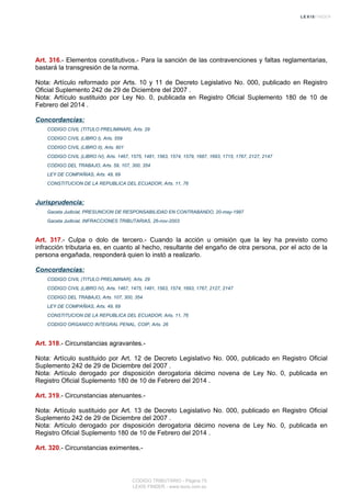 Art. 316.- Elementos constitutivos.- Para la sanción de las contravenciones y faltas reglamentarias,
bastará la transgresión de la norma.
Nota: Artículo reformado por Arts. 10 y 11 de Decreto Legislativo No. 000, publicado en Registro
Oficial Suplemento 242 de 29 de Diciembre del 2007 .
Nota: Artículo sustituido por Ley No. 0, publicada en Registro Oficial Suplemento 180 de 10 de
Febrero del 2014 .
Concordancias:
CODIGO CIVIL (TITULO PRELIMINAR), Arts. 29
CODIGO CIVIL (LIBRO I), Arts. 559
CODIGO CIVIL (LIBRO II), Arts. 801
CODIGO CIVIL (LIBRO IV), Arts. 1467, 1575, 1481, 1563, 1574, 1579, 1687, 1693, 1715, 1767, 2127, 2147
CODIGO DEL TRABAJO, Arts. 59, 107, 300, 354
LEY DE COMPAÑIAS, Arts. 49, 69
CONSTITUCION DE LA REPUBLICA DEL ECUADOR, Arts. 11, 76
Jurisprudencia:
Gaceta Judicial, PRESUNCION DE RESPONSABILIDAD EN CONTRABANDO, 20-may-1997
Gaceta Judicial, INFRACCIONES TRIBUTARIAS, 26-nov-2003
Art. 317.- Culpa o dolo de tercero.- Cuando la acción u omisión que la ley ha previsto como
infracción tributaria es, en cuanto al hecho, resultante del engaño de otra persona, por el acto de la
persona engañada, responderá quien lo instó a realizarlo.
Concordancias:
CODIGO CIVIL (TITULO PRELIMINAR), Arts. 29
CODIGO CIVIL (LIBRO IV), Arts. 1467, 1475, 1481, 1563, 1574, 1693, 1767, 2127, 2147
CODIGO DEL TRABAJO, Arts. 107, 300, 354
LEY DE COMPAÑIAS, Arts. 49, 69
CONSTITUCION DE LA REPUBLICA DEL ECUADOR, Arts. 11, 76
CODIGO ORGANICO INTEGRAL PENAL, COIP, Arts. 26
Art. 318.- Circunstancias agravantes.-
Nota: Artículo sustituido por Art. 12 de Decreto Legislativo No. 000, publicado en Registro Oficial
Suplemento 242 de 29 de Diciembre del 2007 .
Nota: Artículo derogado por disposición derogatoria décimo novena de Ley No. 0, publicada en
Registro Oficial Suplemento 180 de 10 de Febrero del 2014 .
Art. 319.- Circunstancias atenuantes.-
Nota: Artículo sustituido por Art. 13 de Decreto Legislativo No. 000, publicado en Registro Oficial
Suplemento 242 de 29 de Diciembre del 2007 .
Nota: Artículo derogado por disposición derogatoria décimo novena de Ley No. 0, publicada en
Registro Oficial Suplemento 180 de 10 de Febrero del 2014 .
Art. 320.- Circunstancias eximentes.-
CODIGO TRIBUTARIO - Página 75
LEXIS FINDER - www.lexis.com.ec
 