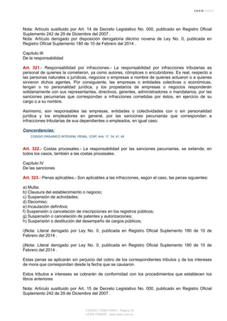 Nota: Artículo sustituido por Art. 14 de Decreto Legislativo No. 000, publicado en Registro Oficial
Suplemento 242 de 29 de Diciembre del 2007 .
Nota: Artículo derogado por disposición derogatoria décimo novena de Ley No. 0, publicada en
Registro Oficial Suplemento 180 de 10 de Febrero del 2014 .
Capítulo III
De la responsabilidad
Art. 321.- Responsabilidad por infracciones.- La responsabilidad por infracciones tributarias es
personal de quienes la cometieron, ya como autores, cómplices o encubridores. Es real, respecto a
las personas naturales o jurídicas, negocios o empresas a nombre de quienes actuaron o a quienes
sirvieron dichos agentes. Por consiguiente, las empresas o entidades colectivas o económicas,
tengan o no personalidad jurídica, y los propietarios de empresas o negocios responderán
solidariamente con sus representantes, directivos, gerentes, administradores o mandatarios, por las
sanciones pecuniarias que correspondan a infracciones cometidas por éstos, en ejercicio de su
cargo o a su nombre.
Asimismo, son responsables las empresas, entidades o colectividades con o sin personalidad
jurídica y los empleadores en general, por las sanciones pecuniarias que correspondan a
infracciones tributarias de sus dependientes o empleados, en igual caso.
Concordancias:
CODIGO ORGANICO INTEGRAL PENAL, COIP, Arts. 17, 34, 41, 49
Art. 322.- Costas procesales.- La responsabilidad por las sanciones pecuniarias, se extiende, en
todos los casos, también a las costas procesales.
Capítulo IV
De las sanciones
Art. 323.- Penas aplicables.- Son aplicables a las infracciones, según el caso, las penas siguientes:
a) Multa;
b) Clausura del establecimiento o negocio;
c) Suspensión de actividades;
d) Decomiso;
e) Incautación definitiva;
f) Suspensión o cancelación de inscripciones en los registros públicos;
g) Suspensión o cancelación de patentes y autorizaciones;
h) Suspensión o destitución del desempeño de cargos públicos;
i)Nota: Literal derogado por Ley No. 0, publicada en Registro Oficial Suplemento 180 de 10 de
Febrero del 2014 .
j)Nota: Literal derogado por Ley No. 0, publicada en Registro Oficial Suplemento 180 de 10 de
Febrero del 2014 .
Estas penas se aplicarán sin perjuicio del cobro de los correspondientes tributos y de los intereses
de mora que correspondan desde la fecha que se causaron.
Estos tributos e intereses se cobrarán de conformidad con los procedimientos que establecen los
libros anteriores
Nota: Artículo sustituido por Art. 15 de Decreto Legislativo No. 000, publicado en Registro Oficial
Suplemento 242 de 29 de Diciembre del 2007 .
CODIGO TRIBUTARIO - Página 76
LEXIS FINDER - www.lexis.com.ec
 