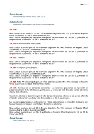 Concordancias:
CODIGO ORGANICO INTEGRAL PENAL, COIP, Arts. 69
Jurisprudencia:
Gaceta Judicial, PAGO INDEBIDO POR DACION EN PAGO, 05-feb-1996
Art. 324.-
Nota: Primer inciso sustituido por Art. 16 de Decreto Legislativo No. 000, publicado en Registro
Oficial Suplemento 242 de 29 de Diciembre del 2007 .
Nota: Artículo derogado por disposición derogatoria décimo novena de Ley No. 0, publicada en
Registro Oficial Suplemento 180 de 10 de Febrero del 2014 .
Art. 325.- Concurrencia de infracciones.-
Nota: Artículo sustituido por Art. 17 de Decreto Legislativo No. 000, publicado en Registro Oficial
Suplemento 242 de 29 de Diciembre del 2007 .
Nota: Artículo derogado por disposición derogatoria décimo novena de Ley No. 0, publicada en
Registro Oficial Suplemento 180 de 10 de Febrero del 2014 .
Art. 326.- Tentativa.-
Nota: Artículo derogado por disposición derogatoria décimo novena de Ley No. 0, publicada en
Registro Oficial Suplemento 180 de 10 de Febrero del 2014 .
Art. 327.- Cómplices y encubridores.-
Nota: Artículo sustituido por Art. 18 de Decreto Legislativo No. 000, publicado en Registro Oficial
Suplemento 242 de 29 de Diciembre del 2007 .
Nota: Artículo derogado por disposición derogatoria décimo novena de Ley No. 0, publicada en
Registro Oficial Suplemento 180 de 10 de Febrero del 2014 .
Art. 328.-Nota: Artículo derogado por Art. 19 de Decreto Legislativo No. 000, publicado en Registro
Oficial Suplemento 242 de 29 de Diciembre del 2007 .
Art. 329.- Cómputo de las sanciones pecuniarias.- Las sanciones pecuniarias se impondrán en
proporción al valor de los tributos que, por la acción u omisión se trató de evadir o al de los bienes
materia de la infracción.
Cuando los tributos se determinen por el valor de las mercaderías o bienes a los que se refiere la
infracción, se tomará en cuenta su valor de mercado en el día de su comisión.
Las sanciones pecuniarias por contravenciones y faltas reglamentarias se impondrán de acuerdo con
las cuantías determinadas en este Código y demás leyes tributarias.
Nota: Artículo sustituido por Art. 20 de Decreto Legislativo No. 000, publicado en Registro Oficial
Suplemento 242 de 29 de Diciembre del 2007 .
Nota: Artículo sustituido por Ley No. 0, publicada en Registro Oficial Suplemento 180 de 10 de
Febrero del 2014 .
Concordancias:
CODIGO TRIBUTARIO, Arts. 349, 351
CODIGO TRIBUTARIO - Página 77
LEXIS FINDER - www.lexis.com.ec
 