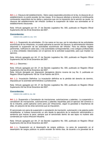 Art. (...).- Clausura del establecimiento.- Salvo casos especiales previstos en la ley, la clausura de un
establecimiento no podrá exceder de tres meses. Si la clausura afectare a terceros el contribuyente
contraventor responderá de los daños y perjuicios que con la imposición de la sanción se cause. La
clausura del establecimiento del infractor conlleva la suspensión de todas sus actividades en el
establecimiento clausurado.
Nota: Artículo agregado por Art. 21 de Decreto Legislativo No. 000, publicado en Registro Oficial
Suplemento 242 de 29 de Diciembre del 2007 .
Concordancias:
CODIGO CIVIL (LIBRO IV), Arts. 1572
Art. (...).- Suspensión de actividades.- En los casos en los que, por la naturaleza de las actividades
económicas de los infractores, no pueda aplicarse la sanción de clausura, la administración tributaria
dispondrá la suspensión de las actividades económicas del infractor. Para los efectos legales
pertinentes, notificará en cada caso, a las autoridades correspondientes, a los colegios profesionales
y a otras entidades relacionadas con el ejercicio de la actividad suspendida, para que impidan su
ejercicio.
Nota: Artículo agregado por Art. 21 de Decreto Legislativo No. 000, publicado en Registro Oficial
Suplemento 242 de 29 de Diciembre del 2007 .
Art. (...).- Decomiso.-
Nota: Artículo agregado por Art. 21 de Decreto Legislativo No. 000, publicado en Registro Oficial
Suplemento 242 de 29 de Diciembre del 2007 .
Nota: Artículo derogado por disposición derogatoria décimo novena de Ley No. 0, publicada en
Registro Oficial Suplemento 180 de 10 de Febrero del 2014 .
Art. (...).- Incautación Definitiva: La incautación definitiva es la pérdida del derecho de dominio,
dispuesta por la autoridad administrativa o jurisdiccional.
Nota: Artículo agregado por Art. 21 de Decreto Legislativo No. 000, publicado en Registro Oficial
Suplemento 242 de 29 de Diciembre del 2007 .
Concordancias:
CODIGO CIVIL (LIBRO II), Arts. 599
Art. (...).- Suspensión o Cancelación de inscripciones, autorizaciones y patentes.- La suspensión o
cancelación de inscripciones, autorizaciones y patentes requeridas para el ejercicio del comercio o
de la industria, podrá aplicarse como pena por infracciones, según la gravedad e importancia de
ellas, sin perjuicio de las otras sanciones que se impusieren.
El sancionado con pena de suspensión o cancelación de inscripción, autorización o de patente podrá
rehabilitarlas, si hubiere transcurrido un año desde la ejecutoria de la resolución administrativa o
sentencia que impuso la pena, siempre que el sancionado dentro de ese lapso no hubiere sido
condenado por nueva infracción tributaria.
Nota: Artículo agregado por Art. 21 de Decreto Legislativo No. 000, publicado en Registro Oficial
Suplemento 242 de 29 de Diciembre del 2007 .
Art. (...).- Suspensión en el desempeño de cargos públicos.- La pena de suspensión en el
desempeño de cargos públicos no podrá exceder de treinta días, de acuerdo a la gravedad de la
CODIGO TRIBUTARIO - Página 78
LEXIS FINDER - www.lexis.com.ec
 