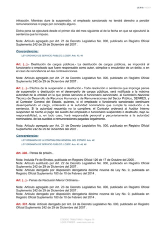 infracción. Mientras dure la suspensión, el empleado sancionado no tendrá derecho a percibir
remuneraciones ni pago por concepto alguno.
Dicha pena se ejecutará desde el primer día del mes siguiente al de la fecha en que se ejecutorió la
sentencia que la impuso.
Nota: Artículo agregado por Art. 21 de Decreto Legislativo No. 000, publicado en Registro Oficial
Suplemento 242 de 29 de Diciembre del 2007 .
Concordancias:
LEY ORGANICA DE SERVICIO PUBLICO, LOSEP, Arts. 43, 46
Art. (...).- Destitución de cargos públicos.- La destitución de cargos públicos, se impondrá al
funcionario o empleado que fuere responsable como autor, cómplice o encubridor de un delito, o en
el caso de reincidencia en las contravenciones.
Nota: Artículo agregado por Art. 21 de Decreto Legislativo No. 000, publicado en Registro Oficial
Suplemento 242 de 29 de Diciembre del 2007 .
Art. (...).- Efectos de la suspensión o destitución.- Toda resolución o sentencia que imponga penas
de suspensión o destitución en el desempeño de cargos públicos, será notificada a la máxima
autoridad de la entidad en la que preste servicios el funcionario sancionado, al Secretario Nacional
Técnico de Desarrollo de Recursos Humanos y de Remuneraciones del Sector Público, SENRES, y
al Contralor General del Estado, quienes, si el empleado o funcionario sancionado continuare
desempeñando el cargo, ordenarán a la autoridad nominadora que cumpla la resolución o la
sentencia. Si la autoridad requerida no la cumpliere, el Contralor ordenará al Auditor Interno
suspender de hecho el pago del sueldo del empleado o funcionario suspendido o destituido, bajo su
responsabilidad; y, en todo caso, hará responsable personal y pecuniariamente a la autoridad
nominadora, de los sueldos o remuneraciones pagadas ilegalmente.
Nota: Artículo agregado por Art. 21 de Decreto Legislativo No. 000, publicado en Registro Oficial
Suplemento 242 de 29 de Diciembre del 2007 .
Concordancias:
LEY ORGANICA DE LA CONTRALORIA GENERAL DEL ESTADO, Arts. 48
LEY ORGANICA DE SERVICIO PUBLICO, LOSEP, Arts. 43, 48, 49
Art. 330.- Penas de prisión.-
Nota: Incluida Fe de Erratas, publicada en Registro Oficial 126 de 17 de Octubre del 2005 .
Nota: Artículo sustituido por Art. 22 de Decreto Legislativo No. 000, publicado en Registro Oficial
Suplemento 242 de 29 de Diciembre del 2007 .
Nota: Artículo derogado por disposición derogatoria décimo novena de Ley No. 0, publicada en
Registro Oficial Suplemento 180 de 10 de Febrero del 2014 .
Art. (...).- Penas de Reclusión Menor Ordinaria.-
Nota: Artículo agregado por Art. 23 de Decreto Legislativo No. 000, publicado en Registro Oficial
Suplemento 242 de 29 de Diciembre del 2007 .
Nota: Artículo derogado por disposición derogatoria décimo novena de Ley No. 0, publicada en
Registro Oficial Suplemento 180 de 10 de Febrero del 2014 .
Art. 331.-Nota: Artículo derogado por Art. 24 de Decreto Legislativo No. 000, publicado en Registro
Oficial Suplemento 242 de 29 de Diciembre del 2007 .
CODIGO TRIBUTARIO - Página 79
LEXIS FINDER - www.lexis.com.ec
 