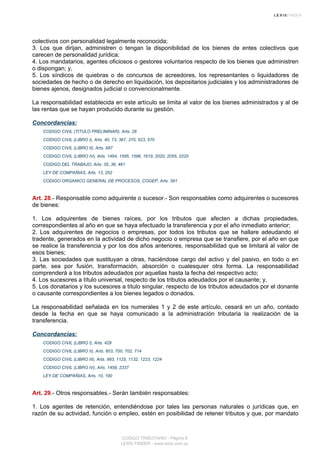 colectivos con personalidad legalmente reconocida;
3. Los que dirijan, administren o tengan la disponibilidad de los bienes de entes colectivos que
carecen de personalidad jurídica;
4. Los mandatarios, agentes oficiosos o gestores voluntarios respecto de los bienes que administren
o dispongan; y,
5. Los síndicos de quiebras o de concursos de acreedores, los representantes o liquidadores de
sociedades de hecho o de derecho en liquidación, los depositarios judiciales y los administradores de
bienes ajenos, designados judicial o convencionalmente.
La responsabilidad establecida en este artículo se limita al valor de los bienes administrados y al de
las rentas que se hayan producido durante su gestión.
Concordancias:
CODIGO CIVIL (TITULO PRELIMINAR), Arts. 28
CODIGO CIVIL (LIBRO I), Arts. 40, 73, 367, 370, 523, 570
CODIGO CIVIL (LIBRO II), Arts. 687
CODIGO CIVIL (LIBRO IV), Arts. 1464, 1595, 1596, 1619, 2020, 2055, 2220
CODIGO DEL TRABAJO, Arts. 35, 36, 461
LEY DE COMPAÑIAS, Arts. 13, 252
CODIGO ORGANICO GENERAL DE PROCESOS, COGEP, Arts. 391
Art. 28.- Responsable como adquirente o sucesor.- Son responsables como adquirentes o sucesores
de bienes:
1. Los adquirentes de bienes raíces, por los tributos que afecten a dichas propiedades,
correspondientes al año en que se haya efectuado la transferencia y por el año inmediato anterior;
2. Los adquirentes de negocios o empresas, por todos los tributos que se hallare adeudando el
tradente, generados en la actividad de dicho negocio o empresa que se transfiere, por el año en que
se realice la transferencia y por los dos años anteriores, responsabilidad que se limitará al valor de
esos bienes;
3. Las sociedades que sustituyan a otras, haciéndose cargo del activo y del pasivo, en todo o en
parte, sea por fusión, transformación, absorción o cualesquier otra forma. La responsabilidad
comprenderá a los tributos adeudados por aquellas hasta la fecha del respectivo acto;
4. Los sucesores a título universal, respecto de los tributos adeudados por el causante; y,
5. Los donatarios y los sucesores a título singular, respecto de los tributos adeudados por el donante
o causante correspondientes a los bienes legados o donados.
La responsabilidad señalada en los numerales 1 y 2 de este artículo, cesará en un año, contado
desde la fecha en que se haya comunicado a la administración tributaria la realización de la
transferencia.
Concordancias:
CODIGO CIVIL (LIBRO I), Arts. 428
CODIGO CIVIL (LIBRO II), Arts. 603, 700, 702, 714
CODIGO CIVIL (LIBRO III), Arts. 993, 1125, 1132, 1223, 1224
CODIGO CIVIL (LIBRO IV), Arts. 1459, 2337
LEY DE COMPAÑIAS, Arts. 10, 190
Art. 29.- Otros responsables.- Serán también responsables:
1. Los agentes de retención, entendiéndose por tales las personas naturales o jurídicas que, en
razón de su actividad, función o empleo, estén en posibilidad de retener tributos y que, por mandato
CODIGO TRIBUTARIO - Página 8
LEXIS FINDER - www.lexis.com.ec
 