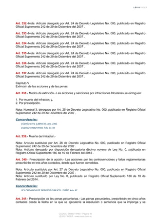 Art. 332.-Nota: Artículo derogado por Art. 24 de Decreto Legislativo No. 000, publicado en Registro
Oficial Suplemento 242 de 29 de Diciembre del 2007 .
Art. 333.-Nota: Artículo derogado por Art. 24 de Decreto Legislativo No. 000, publicado en Registro
Oficial Suplemento 242 de 29 de Diciembre del 2007 .
Art. 334.-Nota: Artículo derogado por Art. 24 de Decreto Legislativo No. 000, publicado en Registro
Oficial Suplemento 242 de 29 de Diciembre del 2007 .
Art. 335.-Nota: Artículo derogado por Art. 24 de Decreto Legislativo No. 000, publicado en Registro
Oficial Suplemento 242 de 29 de Diciembre del 2007 .
Art. 336.-Nota: Artículo derogado por Art. 24 de Decreto Legislativo No. 000, publicado en Registro
Oficial Suplemento 242 de 29 de Diciembre del 2007 .
Art. 337.-Nota: Artículo derogado por Art. 24 de Decreto Legislativo No. 000, publicado en Registro
Oficial Suplemento 242 de 29 de Diciembre del 2007 .
Capítulo V
Extinción de las acciones y de las penas
Art. 338.- Modos de extinción.- Las acciones y sanciones por infracciones tributarias se extinguen:
1. Por muerte del infractor; y,
2. Por prescripción.
Nota: Numeral 3. derogado por Art. 25 de Decreto Legislativo No. 000, publicado en Registro Oficial
Suplemento 242 de 29 de Diciembre del 2007 .
Concordancias:
CODIGO CIVIL (LIBRO IV), Arts. 2392
CODIGO TRIBUTARIO, Arts. 37, 55
Art. 339.- Muerte del infractor.-
Nota: Artículo sustituido por Art. 26 de Decreto Legislativo No. 000, publicado en Registro Oficial
Suplemento 242 de 29 de Diciembre del 2007 .
Nota: Artículo derogado por disposición derogatoria décimo novena de Ley No. 0, publicada en
Registro Oficial Suplemento 180 de 10 de Febrero del 2014 .
Art. 340.- Prescripción de la acción.- Las acciones por las contravenciones y faltas reglamentarias
prescribirán en tres años contados, desde que fueron cometidas.
Nota: Artículo sustituido por Art. 27 de Decreto Legislativo No. 000, publicado en Registro Oficial
Suplemento 242 de 29 de Diciembre del 2007 .
Nota: Artículo sustituido por Ley No. 0, publicada en Registro Oficial Suplemento 180 de 10 de
Febrero del 2014 .
Concordancias:
LEY ORGANICA DE SERVICIO PUBLICO, LOSEP, Arts. 92
Art. 341.- Prescripción de las penas pecuniarias.- Las penas pecuniarias, prescribirán en cinco años
contados desde la fecha en la que se ejecutoríe la resolución o sentencia que la imponga y se
CODIGO TRIBUTARIO - Página 80
LEXIS FINDER - www.lexis.com.ec
 