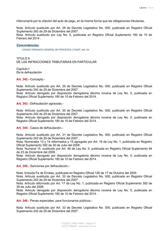 interrumpirá por la citación del auto de pago, en la misma forma que las obligaciones tributarias.
Nota: Artículo sustituido por Art. 28 de Decreto Legislativo No. 000, publicado en Registro Oficial
Suplemento 242 de 29 de Diciembre del 2007 .
Nota: Artículo sustituido por Ley No. 0, publicada en Registro Oficial Suplemento 180 de 10 de
Febrero del 2014 .
Concordancias:
CODIGO ORGANICO GENERAL DE PROCESOS, COGEP, Arts. 64
TITULO II
DE LAS INFRACCIONES TRIBUTARIAS EN PARTICULAR
Capítulo I
De la defraudación
Art. 342.- Concepto.-
Nota: Artículo sustituido por Art. 29 de Decreto Legislativo No. 000, publicado en Registro Oficial
Suplemento 242 de 29 de Diciembre del 2007 .
Nota: Artículo derogado por disposición derogatoria décimo novena de Ley No. 0, publicada en
Registro Oficial Suplemento 180 de 10 de Febrero del 2014 .
Art. 343.- Defraudación agravada.-
Nota: Artículo sustituido por Art. 30 de Decreto Legislativo No. 000, publicado en Registro Oficial
Suplemento 242 de 29 de Diciembre del 2007 .
Nota: Artículo derogado por disposición derogatoria décimo novena de Ley No. 0, publicada en
Registro Oficial Suplemento 180 de 10 de Febrero del 2014 .
Art. 344.- Casos de defraudación.-
Nota: Artículo sustituido por Art. 31 de Decreto Legislativo No. 000, publicado en Registro Oficial
Suplemento 242 de 29 de Diciembre del 2007 .
Nota: Numerales 13 y 14 reformados y 15 agregado por Art. 16 de Ley No. 1, publicada en Registro
Oficial Suplemento 392 de 30 de Julio del 2008 .
Nota: Numeral 15. sustituido por Art. 46 de Ley No. 0, publicada en Registro Oficial Suplemento 94
de 23 de Diciembre del 2009 .
Nota: Artículo derogado por disposición derogatoria décimo novena de Ley No. 0, publicada en
Registro Oficial Suplemento 180 de 10 de Febrero del 2014 .
Art. 345.- Sanciones por defraudación.-
Nota: Incluida Fe de Erratas, publicada en Registro Oficial 126 de 17 de Octubre del 2005 .
Nota: Artículo sustituido por Art. 32 de Decreto Legislativo No. 000, publicado en Registro Oficial
Suplemento 242 de 29 de Diciembre del 2007 .
Nota: Artículo reformado por Art. 17 de Ley No. 1, publicada en Registro Oficial Suplemento 392 de
30 de Julio del 2008 .
Nota: Artículo derogado por disposición derogatoria décimo novena de Ley No. 0, publicada en
Registro Oficial Suplemento 180 de 10 de Febrero del 2014 .
Art. 346.- Penas especiales, para funcionarios públicos.-
Nota: Artículo sustituido por Art. 33 de Decreto Legislativo No. 000, publicado en Registro Oficial
Suplemento 242 de 29 de Diciembre del 2007 .
CODIGO TRIBUTARIO - Página 81
LEXIS FINDER - www.lexis.com.ec
 