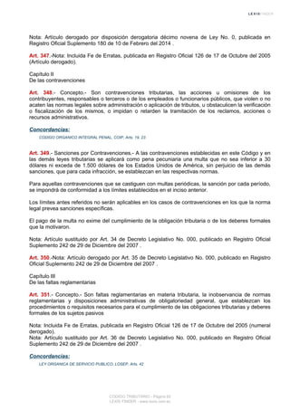 Nota: Artículo derogado por disposición derogatoria décimo novena de Ley No. 0, publicada en
Registro Oficial Suplemento 180 de 10 de Febrero del 2014 .
Art. 347.-Nota: Incluida Fe de Erratas, publicada en Registro Oficial 126 de 17 de Octubre del 2005
(Artículo derogado).
Capítulo II
De las contravenciones
Art. 348.- Concepto.- Son contravenciones tributarias, las acciones u omisiones de los
contribuyentes, responsables o terceros o de los empleados o funcionarios públicos, que violen o no
acaten las normas legales sobre administración o aplicación de tributos, u obstaculicen la verificación
o fiscalización de los mismos, o impidan o retarden la tramitación de los reclamos, acciones o
recursos administrativos.
Concordancias:
CODIGO ORGANICO INTEGRAL PENAL, COIP, Arts. 19, 23
Art. 349.- Sanciones por Contravenciones.- A las contravenciones establecidas en este Código y en
las demás leyes tributarias se aplicará como pena pecuniaria una multa que no sea inferior a 30
dólares ni exceda de 1.500 dólares de los Estados Unidos de América, sin perjuicio de las demás
sanciones, que para cada infracción, se establezcan en las respectivas normas.
Para aquellas contravenciones que se castiguen con multas periódicas, la sanción por cada período,
se impondrá de conformidad a los límites establecidos en el inciso anterior.
Los límites antes referidos no serán aplicables en los casos de contravenciones en los que la norma
legal prevea sanciones específicas.
El pago de la multa no exime del cumplimiento de la obligación tributaria o de los deberes formales
que la motivaron.
Nota: Artículo sustituido por Art. 34 de Decreto Legislativo No. 000, publicado en Registro Oficial
Suplemento 242 de 29 de Diciembre del 2007 .
Art. 350.-Nota: Artículo derogado por Art. 35 de Decreto Legislativo No. 000, publicado en Registro
Oficial Suplemento 242 de 29 de Diciembre del 2007 .
Capítulo III
De las faltas reglamentarias
Art. 351.- Concepto.- Son faltas reglamentarias en materia tributaria, la inobservancia de normas
reglamentarias y disposiciones administrativas de obligatoriedad general, que establezcan los
procedimientos o requisitos necesarios para el cumplimiento de las obligaciones tributarias y deberes
formales de los sujetos pasivos
Nota: Incluida Fe de Erratas, publicada en Registro Oficial 126 de 17 de Octubre del 2005 (numeral
derogado).
Nota: Artículo sustituido por Art. 36 de Decreto Legislativo No. 000, publicado en Registro Oficial
Suplemento 242 de 29 de Diciembre del 2007 .
Concordancias:
LEY ORGANICA DE SERVICIO PUBLICO, LOSEP, Arts. 42
CODIGO TRIBUTARIO - Página 82
LEXIS FINDER - www.lexis.com.ec
 
