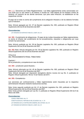 Art. (...).- Sanciones por Faltas Reglamentarias.- Las faltas reglamentarias serán sancionadas con
una multa que no sea inferior a 30 dólares ni exceda de 1.000 dólares de los Estados Unidos de
América, sin perjuicio de las demás sanciones, que para cada infracción, se establezcan en las
respectivas normas.
El pago de la multa no exime del cumplimiento de la obligación tributaria o de los deberes formales
que la motivaron.
Nota: Artículo agregado por Art. 37 de Decreto Legislativo No. 000, publicado en Registro Oficial
Suplemento 242 de 29 de Diciembre del 2007 .
Concordancias:
LEY ORGANICA DE SERVICIO PUBLICO, LOSEP, Arts. 43
Art. 352.- Cumplimiento de obligaciones.- El pago de las multas impuestas por faltas reglamentarias,
no exime al infractor del cumplimiento de los procedimientos, requisitos u obligaciones por cuya
omisión fue sancionado.
Nota: Artículo sustituido por Art. 38 de Decreto Legislativo No. 000, publicado en Registro Oficial
Suplemento 242 de 29 de Diciembre del 2007 .
Art. 353.-Nota: Artículo derogado por Art. 39 de Decreto Legislativo No. 000, publicado en Registro
Oficial Suplemento 242 de 29 de Diciembre del 2007 .
TITULO III
DEL PROCEDIMIENTO PENAL TRIBUTARIO
Capítulo I
De la jurisdicción y competencia en caso de delitos
Art. 354.- Jurisdicción penal tributaria.-
Nota: Artículo reformado por Art. 40 de Decreto Legislativo No. 000, publicado en Registro Oficial
Suplemento 242 de 29 de Diciembre del 2007 .
Nota: Artículo derogado por disposición derogatoria décimo novena de Ley No. 0, publicada en
Registro Oficial Suplemento 180 de 10 de Febrero del 2014 .
Art. 355.- Competencia.-
Las sanciones por contravenciones y faltas reglamentarias serán impuestas por la respectiva
administración tributaria mediante resoluciones escritas.
Nota: Inciso segundo sustituido por Art. 41 de Decreto Legislativo No. 000, publicado en Registro
Oficial Suplemento 242 de 29 de Diciembre del 2007 .
Nota: Inciso primero derogado por Ley No. 0, publicada en Registro Oficial Suplemento 544 de 9 de
Marzo del 2009 .
Concordancias:
CODIGO TRIBUTARIO, Arts. 75
CONSTITUCION DE LA REPUBLICA DEL ECUADOR, Arts. 11, 76
LEY ORGANICA DE LA CONTRALORIA GENERAL DEL ESTADO, Arts. 48
LEY ORGANICA DE SERVICIO PUBLICO, LOSEP, Arts. 43
CODIGO TRIBUTARIO - Página 83
LEXIS FINDER - www.lexis.com.ec
 
