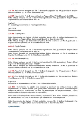 Art. 356.-Nota: Artículo derogado por Art. 42 de Decreto Legislativo No. 000, publicado en Registro
Oficial Suplemento 242 de 29 de Diciembre del 2007 .
Art. 357.-Nota: Incluida Fe de Erratas, publicada en Registro Oficial 70 de 28 de Julio del 2005 .
Nota: Artículo derogado por Art. 42 de Decreto Legislativo No. 000, publicado en Registro Oficial
Suplemento 242 de 29 de Diciembre del 2007 .
Capítulo II
De la acción y procedimiento en materia penal tributaria
Sección 1a.
Normas generales
Art. 358.- Acción pública.-
Nota: Denominación del Capítulo y Artículo sustituidos por Arts. 43 y 44 de Decreto Legislativo No.
000, publicado en Registro Oficial Suplemento 242 de 29 de Diciembre del 2007 .
Nota: Artículo derogado por disposición derogatoria décimo novena de Ley No. 0, publicada en
Registro Oficial Suplemento 180 de 10 de Febrero del 2014 .
Art. (...).- Acción Popular.-
Nota: Artículo agregado por Art. 45 de Decreto Legislativo No. 000, publicado en Registro Oficial
Suplemento 242 de 29 de Diciembre del 2007 .
Nota: Artículo derogado por disposición derogatoria décimo novena de Ley No. 0, publicada en
Registro Oficial Suplemento 180 de 10 de Febrero del 2014 .
Art. 359.- Forma de ejercicio.-
Nota: Artículo sustituido por Art. 46 de Decreto Legislativo No. 000, publicado en Registro Oficial
Suplemento 242 de 29 de Diciembre del 2007 .
Nota: Artículo derogado por disposición derogatoria décimo novena de Ley No. 0, publicada en
Registro Oficial Suplemento 180 de 10 de Febrero del 2014 .
Art. 360.-Nota: Artículo derogado por Art. 47 de Decreto Legislativo No. 000, publicado en Registro
Oficial Suplemento 242 de 29 de Diciembre del 2007 .
Art. 361.-Nota: Artículo derogado por Art. 47 de Decreto Legislativo No. 000, publicado en Registro
Oficial Suplemento 242 de 29 de Diciembre del 2007 .
Capítulo III
Procedimiento para sancionar contravenciones y faltas reglamentarias
Art. 362.- Competencia.- La acción para perseguir y sancionar las contravenciones y faltas
reglamentarias, es también pública, y se ejerce por los funcionarios que tienen competencia para
ordenar la realización o verificación de actos de determinación de obligación tributaria, o para
resolver reclamos de los contribuyentes o responsables.
Podrá tener como antecedente, el conocimiento y comprobación de la misma Autoridad, con ocasión
del ejercicio de sus funciones, o por denuncia que podrá hacerla cualquier persona.
Nota: Denominación del Capítulo y Artículo sustituidos por Arts. 48 y 49 de Decreto Legislativo No.
000, publicado en Registro Oficial Suplemento 242 de 29 de Diciembre del 2007 .
Concordancias:
CODIGO TRIBUTARIO - Página 84
LEXIS FINDER - www.lexis.com.ec
 