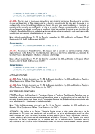LEY ORGANICA DE SERVICIO PUBLICO, LOSEP, Arts. 44
LEY ORGANICA DE LA CONTRALORIA GENERAL DEL ESTADO, Arts. 94
Art. 363.- Siempre que el funcionario competente para imponer sanciones descubriere la comisión
de una contravención o falta reglamentaria, o tuviere conocimiento de ellas por denuncia o en
cualquier otra forma, tomará las medidas que fueren del caso para su comprobación, y mediante un
procedimiento sumario con notificación previa al presunto infractor, concediéndole el término de
cinco días para que ejerza su defensa y practique todas las pruebas de descargo pertinentes a la
infracción. Concluido el término probatorio y sin más trámite, dictará resolución en la que impondrá la
sanción que corresponda o la absolución en su caso.
Nota: Artículo sustituido por Art. 50 de Decreto Legislativo No. 000, publicado en Registro Oficial
Suplemento 242 de 29 de Diciembre del 2007 .
Concordancias:
LEY ORGANICA DE LA CONTRALORIA GENERAL DEL ESTADO, Arts. 45, 52
Art. 364.- Recursos de Procedimientos.- El afectado con la sanción por contravenciones o faltas
reglamentarias podrá deducir los mismos recursos o proponer las mismas acciones que, respecto de
la determinación de obligación tributaria, establece este Código.
Nota: Artículo sustituido por Art. 51 de Decreto Legislativo No. 000, publicado en Registro Oficial
Suplemento 242 de 29 de Diciembre del 2007 .
Concordancias:
LEY ORGANICA DE SERVICIO PUBLICO, LOSEP, Arts. 44
LEY ORGANICA DE LA CONTRALORIA GENERAL DEL ESTADO, Arts. 49
ARTICULOS FINALES
Art. 365.-Nota: Artículo derogado por Art. 52 de Decreto Legislativo No. 000, publicado en Registro
Oficial Suplemento 242 de 29 de Diciembre del 2007 .
Art. 366.-Nota: Artículo derogado por Art. 52 de Decreto Legislativo No. 000, publicado en Registro
Oficial Suplemento 242 de 29 de Diciembre del 2007 .
DISPOSICIONES GENERALES
PRIMERA.- Fondo de Estabilización Petrolera.- Créase el Fondo de Estabilización Petrolera, que se
financiará con los recursos provenientes del excedente sobre el precio referencial de cada barril de
petróleo de exportación que figure en el Presupuesto General del Estado del correspondiente año
cuya administración y destino será regulado por la ley.
Nota: Título de Disposiciones reformado por Art. 53 de Decreto Legislativo No. 000, publicado en
Registro Oficial Suplemento 242 de 29 de Diciembre del 2007 .
SEGUNDA.- Se define a la Gaceta Tributaria Digital como el sitio oficial electrónico de la
Administración Tributaria, por medio del cual se notifican los actos administrativos emitidos a los
contribuyentes, así como los avisos de remate, subasta o venta directa de procedimientos coactivos,
y cuyo efecto es el mismo que el establecido en el Código Tributario. Esta Gaceta, que estará
disponible en forma permanente en la página web de la Administración Tributaria, servirá
adicionalmente para publicar o difundir las resoluciones, circulares u ordenanzas de carácter general
CODIGO TRIBUTARIO - Página 85
LEXIS FINDER - www.lexis.com.ec
 