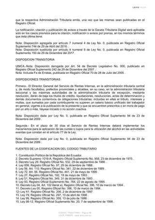 que la respectiva Administración Tributaria emita, una vez que las mismas sean publicadas en el
Registro Oficial.
La notificación, citación y publicación de avisos a través de la Gaceta Tributaria Digital será aplicable
solo en los casos previstos para la citación, notificación o avisos por prensa, en los mismos términos
que ésta última tiene.
Nota: Disposición agregada por artículo 7 numeral 4 de Ley No. 0, publicada en Registro Oficial
Suplemento 744 de 29 de Abril del 2016 .
Nota: Disposición sustituida por artículo 4 numeral 9 de Ley No. 0, publicada en Registro Oficial
Suplemento 150 de 29 de Diciembre del 2017 .
DISPOSICION TRANSITORIA
UNICA.-Nota: Disposición derogada por Art. 54 de Decreto Legislativo No. 000, publicado en
Registro Oficial Suplemento 242 de 29 de Diciembre del 2007 .
Nota: Incluida Fe de Erratas, publicada en Registro Oficial 70 de 28 de Julio del 2005 .
DISPOSICIONES TRANSITORIAS
Primera.- El Director General del Servicio de Rentas Internas, en la administración tributaria central
y, de modo facultativo, prefectos provinciales y alcaldes, en su caso, en la administración tributaria
seccional y las máximas autoridades de la administración tributaria de excepción, mediante
resolución, darán de baja los títulos de crédito, liquidaciones, resoluciones, actas de determinación y
demás documentos contentivos de obligaciones tributarias, incluidas en ellas el tributo, intereses y
multas, que sumados por cada contribuyente no superen un salario básico unificado del trabajador
en general, vigente a la publicación de la presente y que se encuentren prescritos o en mora de pago
por un año o más, háyase iniciado o no acción coactiva.
Nota: Disposición dada por Ley No. 0, publicada en Registro Oficial Suplemento 94 de 23 de
Diciembre del 2009 .
Segunda.- En el plazo de 30 días el Servicio de Rentas Internas deberá implementar los
mecanismos para la aplicación de las cuotas o cupos para la utilización del alcohol en las actividades
exentas que constan en el artículo 77 de la Ley.
Nota: Disposición dada por Ley No. 0, publicada en Registro Oficial Suplemento 94 de 23 de
Diciembre del 2009 .
FUENTES DE LA CODIFICACION DEL CODIGO TRIBUTARIO
1. Constitución Política de la República del Ecuador.
2. Decreto Supremo 1016-A, Registro Oficial Suplemento No. 958, 23 de diciembre de 1975 .
3. Decreto Ley 29, Registro Oficial No. 532, 29 de septiembre de 1986 .
4. Ley 006, Registro Oficial No. 97, 29 de diciembre de 1988 .
5. Ley 56, Art. 110, Registro Oficial No. 341, 22 de diciembre de 1989 .
6. Ley 72, Art. 56, Registro Oficial No. 441, 21 de mayo de 1990 .
7. Ley 27, Registro Oficial No. 192, 18 de mayo de 1993 .
8. Ley 51, Registro Oficial No. 349, 31 de diciembre de 1993 .
9. Ley 93, Registro Oficial Suplemento No. 764, 22 de agosto de 1995 .
10. Decreto Ley 04, Art. 102 literal a), Registro Oficial No. 396, 10 de marzo de 1994 .
11. Decreto Ley 05, Registro Oficial No. 396, 10 de marzo de 1994 .
12- Ley 41, Registro Oficial No. 206, 2 de diciembre de 1997 .
13. Ley 79, Registro Oficial No. 297, 15 de abril de 1998 .
14. Ley 99, Registro Oficial No. 359, 13 de julio de 1998 .
15. Ley 98-12, Registro Oficial Suplemento No. 20, 7 de septiembre de 1998 .
CODIGO TRIBUTARIO - Página 86
LEXIS FINDER - www.lexis.com.ec
 