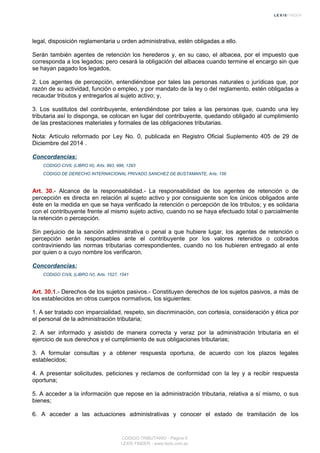 legal, disposición reglamentaria u orden administrativa, estén obligadas a ello.
Serán también agentes de retención los herederos y, en su caso, el albacea, por el impuesto que
corresponda a los legados; pero cesará la obligación del albacea cuando termine el encargo sin que
se hayan pagado los legados,
2. Los agentes de percepción, entendiéndose por tales las personas naturales o jurídicas que, por
razón de su actividad, función o empleo, y por mandato de la ley o del reglamento, estén obligadas a
recaudar tributos y entregarlos al sujeto activo; y,
3. Los sustitutos del contribuyente, entendiéndose por tales a las personas que, cuando una ley
tributaria así lo disponga, se colocan en lugar del contribuyente, quedando obligado al cumplimiento
de las prestaciones materiales y formales de las obligaciones tributarias.
Nota: Artículo reformado por Ley No. 0, publicada en Registro Oficial Suplemento 405 de 29 de
Diciembre del 2014 .
Concordancias:
CODIGO CIVIL (LIBRO III), Arts. 993, 996, 1293
CODIGO DE DERECHO INTERNACIONAL PRIVADO SANCHEZ DE BUSTAMANTE, Arts. 156
Art. 30.- Alcance de la responsabilidad.- La responsabilidad de los agentes de retención o de
percepción es directa en relación al sujeto activo y por consiguiente son los únicos obligados ante
éste en la medida en que se haya verificado la retención o percepción de los tributos; y es solidaria
con el contribuyente frente al mismo sujeto activo, cuando no se haya efectuado total o parcialmente
la retención o percepción.
Sin perjuicio de la sanción administrativa o penal a que hubiere lugar, los agentes de retención o
percepción serán responsables ante el contribuyente por los valores retenidos o cobrados
contraviniendo las normas tributarias correspondientes, cuando no los hubieren entregado al ente
por quien o a cuyo nombre los verificaron.
Concordancias:
CODIGO CIVIL (LIBRO IV), Arts. 1527, 1541
Art. 30.1.- Derechos de los sujetos pasivos.- Constituyen derechos de los sujetos pasivos, a más de
los establecidos en otros cuerpos normativos, los siguientes:
1. A ser tratado con imparcialidad, respeto, sin discriminación, con cortesía, consideración y ética por
el personal de la administración tributaria;
2. A ser informado y asistido de manera correcta y veraz por la administración tributaria en el
ejercicio de sus derechos y el cumplimiento de sus obligaciones tributarias;
3. A formular consultas y a obtener respuesta oportuna, de acuerdo con los plazos legales
establecidos;
4. A presentar solicitudes, peticiones y reclamos de conformidad con la ley y a recibir respuesta
oportuna;
5. A acceder a la información que repose en la administración tributaria, relativa a sí mismo, o sus
bienes;
6. A acceder a las actuaciones administrativas y conocer el estado de tramitación de los
CODIGO TRIBUTARIO - Página 9
LEXIS FINDER - www.lexis.com.ec
 