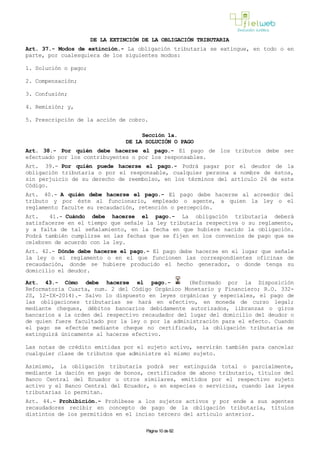 DE LA EXTINCIÓN DE LA OBLIGACIÓN TRIBUTARIA
Art. 37.- Modos de extinción.- La obligación tributaria se extingue, en todo o en
parte, por cualesquiera de los siguientes modos:
1. Solución o pago;
2. Compensación;
3. Confusión;
4. Remisión; y,
5. Prescripción de la acción de cobro.
Sección 1a.
DE LA SOLUCIÓN O PAGO
Art. 38.- Por quién debe hacerse el pago.- El pago de los tributos debe ser
efectuado por los contribuyentes o por los responsables.
Art. 39.- Por quién puede hacerse el pago.- Podrá pagar por el deudor de la
obligación tributaria o por el responsable, cualquier persona a nombre de éstos,
sin perjuicio de su derecho de reembolso, en los términos del artículo 26 de este
Código.
Art. 40.- A quién debe hacerse el pago.- El pago debe hacerse al acreedor del
tributo y por éste al funcionario, empleado o agente, a quien la ley o el
reglamento faculte su recaudación, retención o percepción.
Art. 41.- Cuándo debe hacerse el pago.- La obligación tributaria deberá
satisfacerse en el tiempo que señale la ley tributaria respectiva o su reglamento,
y a falta de tal señalamiento, en la fecha en que hubiere nacido la obligación.
Podrá también cumplirse en las fechas que se fijen en los convenios de pago que se
celebren de acuerdo con la ley.
Art. 42.- Dónde debe hacerse el pago.- El pago debe hacerse en el lugar que señale
la ley o el reglamento o en el que funcionen las correspondientes oficinas de
recaudación, donde se hubiere producido el hecho generador, o donde tenga su
domicilio el deudor.
Art. 43.- Cómo debe hacerse el pago.- (Reformado por la Disposición
Reformatoria Cuarta, num. 2 del Código Orgánico Monetario y Financiero; R.O. 332-
2S, 12-IX-2014).- Salvo lo dispuesto en leyes orgánicas y especiales, el pago de
las obligaciones tributarias se hará en efectivo, en moneda de curso legal;
mediante cheques, débitos bancarios debidamente autorizados, libranzas o giros
bancarios a la orden del respectivo recaudador del lugar del domicilio del deudor o
de quien fuere facultado por la ley o por la administración para el efecto. Cuando
el pago se efectúe mediante cheque no certificado, la obligación tributaria se
extinguirá únicamente al hacerse efectivo.
Las notas de crédito emitidas por el sujeto activo, servirán también para cancelar
cualquier clase de tributos que administre el mismo sujeto.
Asimismo, la obligación tributaria podrá ser extinguida total o parcialmente,
mediante la dación en pago de bonos, certificados de abono tributario, títulos del
Banco Central del Ecuador u otros similares, emitidos por el respectivo sujeto
activo y el Banco Central del Ecuador, o en especies o servicios, cuando las leyes
tributarias lo permitan.
Art. 44.- Prohibición.- Prohíbese a los sujetos activos y por ende a sus agentes
recaudadores recibir en concepto de pago de la obligación tributaria, títulos
distintos de los permitidos en el inciso tercero del artículo anterior.
Página 10 de 82
 
