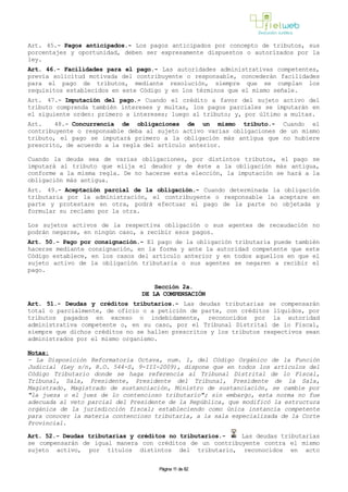 Art. 45.- Pagos anticipados.- Los pagos anticipados por concepto de tributos, sus
porcentajes y oportunidad, deben ser expresamente dispuestos o autorizados por la
ley.
Art. 46.- Facilidades para el pago.- Las autoridades administrativas competentes,
previa solicitud motivada del contribuyente o responsable, concederán facilidades
para el pago de tributos, mediante resolución, siempre que se cumplan los
requisitos establecidos en este Código y en los términos que el mismo señale.
Art. 47.- Imputación del pago.- Cuando el crédito a favor del sujeto activo del
tributo comprenda también intereses y multas, los pagos parciales se imputarán en
el siguiente orden: primero a intereses; luego al tributo; y, por último a multas.
Art. 48.- Concurrencia de obligaciones de un mismo tributo.- Cuando el
contribuyente o responsable deba al sujeto activo varias obligaciones de un mismo
tributo, el pago se imputará primero a la obligación más antigua que no hubiere
prescrito, de acuerdo a la regla del artículo anterior.
Cuando la deuda sea de varias obligaciones, por distintos tributos, el pago se
imputará al tributo que elija el deudor y de éste a la obligación más antigua,
conforme a la misma regla. De no hacerse esta elección, la imputación se hará a la
obligación más antigua.
Art. 49.- Aceptación parcial de la obligación.- Cuando determinada la obligación
tributaria por la administración, el contribuyente o responsable la aceptare en
parte y protestare en otra, podrá efectuar el pago de la parte no objetada y
formular su reclamo por la otra.
Los sujetos activos de la respectiva obligación o sus agentes de recaudación no
podrán negarse, en ningún caso, a recibir esos pagos.
Art. 50.- Pago por consignación.- El pago de la obligación tributaria puede también
hacerse mediante consignación, en la forma y ante la autoridad competente que este
Código establece, en los casos del artículo anterior y en todos aquellos en que el
sujeto activo de la obligación tributaria o sus agentes se negaren a recibir el
pago.
Sección 2a.
DE LA COMPENSACIÓN
Art. 51.- Deudas y créditos tributarios.- Las deudas tributarias se compensarán
total o parcialmente, de oficio o a petición de parte, con créditos líquidos, por
tributos pagados en exceso o indebidamente, reconocidos por la autoridad
administrativa competente o, en su caso, por el Tribunal Distrital de lo Fiscal,
siempre que dichos créditos no se hallen prescritos y los tributos respectivos sean
administrados por el mismo organismo.
Notas:
- La Disposición Reformatoria Octava, num. 1, del Código Orgánico de la Función
Judicial (Ley s/n, R.O. 544-S, 9-III-2009), dispone que en todos los artículos del
Código Tributario donde se haga referencia al Tribunal Distrital de lo Fiscal,
Tribunal, Sala, Presidente, Presidente del Tribunal, Presidente de la Sala,
Magistrado, Magistrado de sustanciación, Ministro de sustanciación, se cambie por
"la jueza o el juez de lo contencioso tributario"; sin embargo, esta norma no fue
adecuada al veto parcial del Presidente de la República, que modificó la estructura
orgánica de la jurisdicción fiscal; estableciendo como única instancia competente
para conocer la materia contencioso tributaria, a la sala especializada de la Corte
Provincial.
Art. 52.- Deudas tributarias y créditos no tributarios.- Las deudas tributarias
se compensarán de igual manera con créditos de un contribuyente contra el mismo
sujeto activo, por títulos distintos del tributario, reconocidos en acto
Página 11 de 82
 
