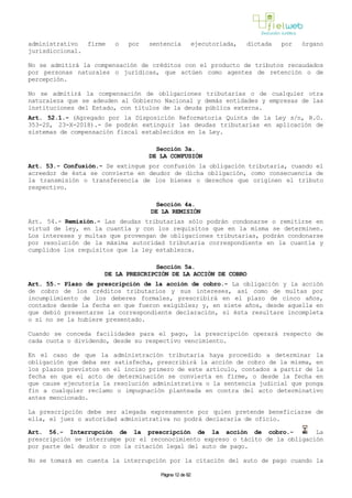 administrativo firme o por sentencia ejecutoriada, dictada por órgano
jurisdiccional.
No se admitirá la compensación de créditos con el producto de tributos recaudados
por personas naturales o jurídicas, que actúen como agentes de retención o de
percepción.
No se admitirá la compensación de obligaciones tributarias o de cualquier otra
naturaleza que se adeuden al Gobierno Nacional y demás entidades y empresas de las
instituciones del Estado, con títulos de la deuda pública externa.
Art. 52.1.- (Agregado por la Disposición Reformatoria Quinta de la Ley s/n, R.O.
353-2S, 23-X-2018).- Se podrán extinguir las deudas tributarias en aplicación de
sistemas de compensación fiscal establecidos en la Ley.
Sección 3a.
DE LA CONFUSIÓN
Art. 53.- Confusión.- Se extingue por confusión la obligación tributaria, cuando el
acreedor de ésta se convierte en deudor de dicha obligación, como consecuencia de
la transmisión o transferencia de los bienes o derechos que originen el tributo
respectivo.
Sección 4a.
DE LA REMISIÓN
Art. 54.- Remisión.- Las deudas tributarias sólo podrán condonarse o remitirse en
virtud de ley, en la cuantía y con los requisitos que en la misma se determinen.
Los intereses y multas que provengan de obligaciones tributarias, podrán condonarse
por resolución de la máxima autoridad tributaria correspondiente en la cuantía y
cumplidos los requisitos que la ley establezca.
Sección 5a.
DE LA PRESCRIPCIÓN DE LA ACCIÓN DE COBRO
Art. 55.- Plazo de prescripción de la acción de cobro.- La obligación y la acción
de cobro de los créditos tributarios y sus intereses, así como de multas por
incumplimiento de los deberes formales, prescribirá en el plazo de cinco años,
contados desde la fecha en que fueron exigibles; y, en siete años, desde aquella en
que debió presentarse la correspondiente declaración, si ésta resultare incompleta
o si no se la hubiere presentado.
Cuando se conceda facilidades para el pago, la prescripción operará respecto de
cada cuota o dividendo, desde su respectivo vencimiento.
En el caso de que la administración tributaria haya procedido a determinar la
obligación que deba ser satisfecha, prescribirá la acción de cobro de la misma, en
los plazos previstos en el inciso primero de este artículo, contados a partir de la
fecha en que el acto de determinación se convierta en firme, o desde la fecha en
que cause ejecutoria la resolución administrativa o la sentencia judicial que ponga
fin a cualquier reclamo o impugnación planteada en contra del acto determinativo
antes mencionado.
La prescripción debe ser alegada expresamente por quien pretende beneficiarse de
ella, el juez o autoridad administrativa no podrá declararla de oficio.
Art. 56.- Interrupción de la prescripción de la acción de cobro.- La
prescripción se interrumpe por el reconocimiento expreso o tácito de la obligación
por parte del deudor o con la citación legal del auto de pago.
No se tomará en cuenta la interrupción por la citación del auto de pago cuando la
Página 12 de 82
 
