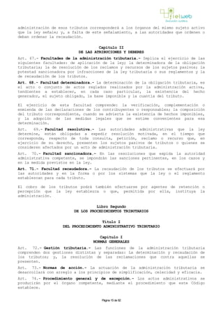 administración de esos tributos corresponderá a los órganos del mismo sujeto activo
que la ley señale; y, a falta de este señalamiento, a las autoridades que ordenen o
deban ordenar la recaudación.
Capítulo II
DE LAS ATRIBUCIONES Y DEBERES
Art. 67.- Facultades de la administración tributaria.- Implica el ejercicio de las
siguientes facultades: de aplicación de la ley; la determinadora de la obligación
tributaria; la de resolución de los reclamos y recursos de los sujetos pasivos; la
potestad sancionadora por infracciones de la ley tributaria o sus reglamentos y la
de recaudación de los tributos.
Art. 68.- Facultad determinadora.- La determinación de la obligación tributaria, es
el acto o conjunto de actos reglados realizados por la administración activa,
tendientes a establecer, en cada caso particular, la existencia del hecho
generador, el sujeto obligado, la base imponible y la cuantía del tributo.
El ejercicio de esta facultad comprende: la verificación, complementación o
enmienda de las declaraciones de los contribuyentes o responsables; la composición
del tributo correspondiente, cuando se advierta la existencia de hechos imponibles,
y la adopción de las medidas legales que se estime convenientes para esa
determinación.
Art. 69.- Facultad resolutiva.- Las autoridades administrativas que la ley
determine, están obligadas a expedir resolución motivada, en el tiempo que
corresponda, respecto de toda consulta, petición, reclamo o recurso que, en
ejercicio de su derecho, presenten los sujetos pasivos de tributos o quienes se
consideren afectados por un acto de administración tributaria.
Art. 70.- Facultad sancionadora.- En las resoluciones que expida la autoridad
administrativa competente, se impondrán las sanciones pertinentes, en los casos y
en la medida previstos en la ley.
Art. 71.- Facultad recaudadora.- La recaudación de los tributos se efectuará por
las autoridades y en la forma o por los sistemas que la ley o el reglamento
establezcan para cada tributo.
El cobro de los tributos podrá también efectuarse por agentes de retención o
percepción que la ley establezca o que, permitida por ella, instituya la
administración.
Libro Segundo
DE LOS PROCEDIMIENTOS TRIBUTARIOS
Título I
DEL PROCEDIMIENTO ADMINISTRATIVO TRIBUTARIO
Capítulo I
NORMAS GENERALES
Art. 72.- Gestión tributaria.- Las funciones de la administración tributaria
comprenden dos gestiones distintas y separadas: La determinación y recaudación de
los tributos; y, la resolución de las reclamaciones que contra aquellas se
presenten.
Art. 73.- Normas de acción.- La actuación de la administración tributaria se
desarrollará con arreglo a los principios de simplificación, celeridad y eficacia.
Art. 74.- Procedimiento general y de excepción.- Los actos administrativos se
producirán por el órgano competente, mediante el procedimiento que este Código
establece.
Página 15 de 82
 