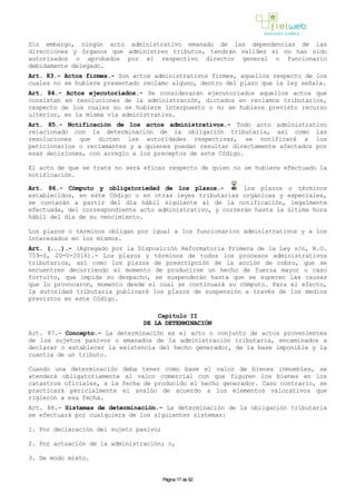 Sin embargo, ningún acto administrativo emanado de las dependencias de las
direcciones y órganos que administren tributos, tendrán validez si no han sido
autorizados o aprobados por el respectivo director general o funcionario
debidamente delegado.
Art. 83.- Actos firmes.- Son actos administrativos firmes, aquellos respecto de los
cuales no se hubiere presentado reclamo alguno, dentro del plazo que la ley señala.
Art. 84.- Actos ejecutoriados.- Se considerarán ejecutoriados aquellos actos que
consistan en resoluciones de la administración, dictados en reclamos tributarios,
respecto de los cuales no se hubiere interpuesto o no se hubiere previsto recurso
ulterior, en la misma vía administrativa.
Art. 85.- Notificación de los actos administrativos.- Todo acto administrativo
relacionado con la determinación de la obligación tributaria, así como las
resoluciones que dicten las autoridades respectivas, se notificará a los
peticionarios o reclamantes y a quienes puedan resultar directamente afectados por
esas decisiones, con arreglo a los preceptos de este Código.
El acto de que se trate no será eficaz respecto de quien no se hubiere efectuado la
notificación.
Art. 86.- Cómputo y obligatoriedad de los plazos.- Los plazos o términos
establecidos, en este Código o en otras leyes tributarias orgánicas y especiales,
se contarán a partir del día hábil siguiente al de la notificación, legalmente
efectuada, del correspondiente acto administrativo, y correrán hasta la última hora
hábil del día de su vencimiento.
Los plazos o términos obligan por igual a los funcionarios administrativos y a los
interesados en los mismos.
Art. (...).- (Agregado por la Disposición Reformatoria Primera de la Ley s/n, R.O.
759-S, 20-V-2016).- Los plazos y términos de todos los procesos administrativos
tributarios, así como los plazos de prescripción de la acción de cobro, que se
encuentren decurriendo al momento de producirse un hecho de fuerza mayor o caso
fortuito, que impida su despacho, se suspenderán hasta que se superen las causas
que lo provocaron, momento desde el cual se continuará su cómputo. Para el efecto,
la autoridad tributaria publicará los plazos de suspensión a través de los medios
previstos en este Código.
Capítulo II
DE LA DETERMINACIÓN
Art. 87.- Concepto.- La determinación es el acto o conjunto de actos provenientes
de los sujetos pasivos o emanados de la administración tributaria, encaminados a
declarar o establecer la existencia del hecho generador, de la base imponible y la
cuantía de un tributo.
Cuando una determinación deba tener como base el valor de bienes inmuebles, se
atenderá obligatoriamente al valor comercial con que figuren los bienes en los
catastros oficiales, a la fecha de producido el hecho generador. Caso contrario, se
practicará pericialmente el avalúo de acuerdo a los elementos valorativos que
rigieron a esa fecha.
Art. 88.- Sistemas de determinación.- La determinación de la obligación tributaria
se efectuará por cualquiera de los siguientes sistemas:
1. Por declaración del sujeto pasivo;
2. Por actuación de la administración; o,
3. De modo mixto.
Página 17 de 82
 