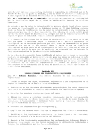 emitidas por empresas inexistentes, fantasmas o supuestas, se entenderá que se ha
dejado de declarar en parte el tributo, y por lo tanto se aplicará la caducidad de
6 años respecto de la facultad determinadora de la Administración Tributaria.
Art. 95.- Interrupción de la caducidad.- Los plazos de caducidad se interrumpirán
por la notificación legal de la orden de verificación, emanada de autoridad
competente.
Se entenderá que la orden de determinación no produce efecto legal alguno cuando
los actos de fiscalización no se iniciaren dentro de 20 días hábiles, contados
desde la fecha de notificación con la orden de determinación o si, iniciados, se
suspendieren por más de 15 días consecutivos. Sin embargo, el sujeto activo podrá
expedir una nueva orden de determinación, siempre que aun se encuentre pendiente el
respectivo plazo de caducidad, según el artículo precedente.
Si al momento de notificarse con la orden de determinación faltare menos de un año
para que opere la caducidad, según lo dispuesto en el artículo precedente, la
interrupción de la caducidad producida por esta orden de determinación no podrá
extenderse por más de un año contado desde la fecha en que se produjo la
interrupción; en este caso, si el contribuyente no fuere notificado con el acto de
determinación dentro de este año de extinción, se entenderá que ha caducado la
facultad determinadora de la administración tributaria.
Si la orden de determinación fuere notificada al sujeto pasivo cuando se encuentra
pendiente de discurrir un lapso mayor a un año para que opere la caducidad, el acto
de determinación deberá ser notificado al contribuyente dentro de los pertinentes
plazos previstos por el artículo precedente. Se entenderá que no se ha interrumpido
la caducidad de la orden de determinación si, dentro de dichos plazos el
contribuyente no es notificado con el acto de determinación, con el que culmina la
fiscalización realizada.
Capítulo III
DEBERES FORMALES DEL CONTRIBUYENTE O RESPONSABLE
Art. 96.- Deberes formales.- Son deberes formales de los contribuyentes o
responsables:
1. Cuando lo exijan las leyes, ordenanzas, reglamentos o las disposiciones de la
respectiva autoridad de la administración tributaria:
a) Inscribirse en los registros pertinentes, proporcionando los datos necesarios
relativos a su actividad; y, comunicar oportunamente los cambios que se operen;
b) Solicitar los permisos previos que fueren del caso;
c) Llevar los libros y registros contables relacionados con la correspondiente
actividad económica, en idioma castellano; anotar, en moneda de curso legal, sus
operaciones o transacciones y conservar tales libros y registros, mientras la
obligación tributaria no esté prescrita;
d) Presentar las declaraciones que correspondan; y,
e) Cumplir con los deberes específicos que la respectiva ley tributaria establezca.
2. Facilitar a los funcionarios autorizados las inspecciones o verificaciones,
tendientes al control o a la determinación del tributo.
3. Exhibir a los funcionarios respectivos, las declaraciones, informes, libros y
documentos relacionados con los hechos generadores de obligaciones tributarias y
formular las aclaraciones que les fueren solicitadas.
Página 20 de 82
 