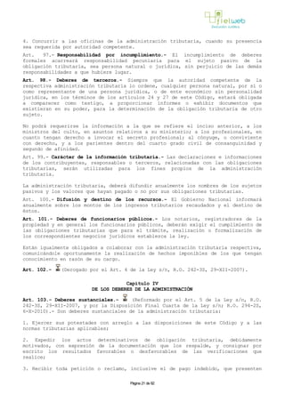 4. Concurrir a las oficinas de la administración tributaria, cuando su presencia
sea requerida por autoridad competente.
Art. 97.- Responsabilidad por incumplimiento.- El incumplimiento de deberes
formales acarreará responsabilidad pecuniaria para el sujeto pasivo de la
obligación tributaria, sea persona natural o jurídica, sin perjuicio de las demás
responsabilidades a que hubiere lugar.
Art. 98.- Deberes de terceros.- Siempre que la autoridad competente de la
respectiva administración tributaria lo ordene, cualquier persona natural, por sí o
como representante de una persona jurídica, o de ente económico sin personalidad
jurídica, en los términos de los artículos 24 y 27 de este Código, estará obligada
a comparecer como testigo, a proporcionar informes o exhibir documentos que
existieran en su poder, para la determinación de la obligación tributaria de otro
sujeto.
No podrá requerirse la información a la que se refiere el inciso anterior, a los
ministros del culto, en asuntos relativos a su ministerio; a los profesionales, en
cuanto tengan derecho a invocar el secreto profesional; al cónyuge, o conviviente
con derecho, y a los parientes dentro del cuarto grado civil de consanguinidad y
segundo de afinidad.
Art. 99.- Carácter de la información tributaria.- Las declaraciones e informaciones
de los contribuyentes, responsables o terceros, relacionadas con las obligaciones
tributarias, serán utilizadas para los fines propios de la administración
tributaria.
La administración tributaria, deberá difundir anualmente los nombres de los sujetos
pasivos y los valores que hayan pagado o no por sus obligaciones tributarias.
Art. 100.- Difusión y destino de los recursos.- El Gobierno Nacional informará
anualmente sobre los montos de los ingresos tributarios recaudados y el destino de
éstos.
Art. 101.- Deberes de funcionarios públicos.- Los notarios, registradores de la
propiedad y en general los funcionarios públicos, deberán exigir el cumplimiento de
las obligaciones tributarias que para el trámite, realización o formalización de
los correspondientes negocios jurídicos establezca la ley.
Están igualmente obligados a colaborar con la administración tributaria respectiva,
comunicándole oportunamente la realización de hechos imponibles de los que tengan
conocimiento en razón de su cargo.
Art. 102.- (Derogado por el Art. 4 de la Ley s/n, R.O. 242-3S, 29-XII-2007).
Capítulo IV
DE LOS DEBERES DE LA ADMINISTRACIÓN
Art. 103.- Deberes sustanciales.- (Reformado por el Art. 5 de la Ley s/n, R.O.
242-3S, 29-XII-2007, y por la Disposición Final Cuarta de la Ley s/n; R.O. 294-2S,
6-X-2010).- Son deberes sustanciales de la administración tributaria:
1. Ejercer sus potestades con arreglo a las disposiciones de este Código y a las
normas tributarias aplicables;
2. Expedir los actos determinativos de obligación tributaria, debidamente
motivados, con expresión de la documentación que los respalde, y consignar por
escrito los resultados favorables o desfavorables de las verificaciones que
realice;
3. Recibir toda petición o reclamo, inclusive el de pago indebido, que presenten
Página 21 de 82
 